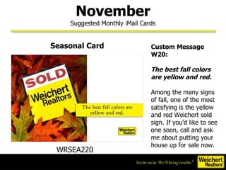 November Suggested Monthly iMail Cards Custom Message W20:   The best fall colors are yellow and red.  Among the many signs of fall, one of the most satisfying is the yellow and red Weichert sold sign. If you'd like to see one soon, call and ask me about putting your house up for sale now.  WRSEA220  Seasonal Card 