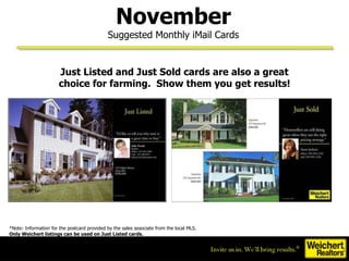 Just Listed and Just Sold cards are also a great choice for farming.  Show them you get results! *Note: Information for the postcard provided by the sales associate from the local MLS. Only Weichert listings can be used on Just Listed cards.  November Suggested Monthly iMail Cards 