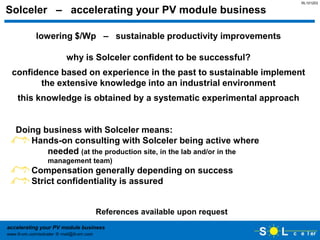 RL101203

Solceler – accelerating your PV module business

            lowering $/Wp – sustainable productivity improvements

                         why is Solceler confident to be successful?
  confidence based on experience in the past to sustainable implement
         the extensive knowledge into an industrial environment
    this knowledge is obtained by a systematic experimental approach


   Doing business with Solceler means:
      Hands-on consulting with Solceler being active where
          needed (at the production site, in the lab and/or in the
                 management team)
          Compensation generally depending on success
          Strict confidentiality is assured


                                        References available upon request
accelerating your PV module business
www.9-om.com/solceler  mail@9-om.com
 