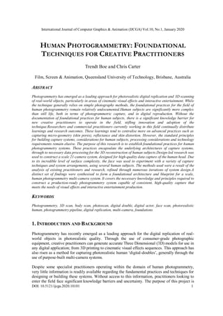 International Journal of Computer Graphics & Animation (IJCGA) Vol.10, No.1, January 2020
DOI: 10.5121/ijcga.2020.10101 1
HUMAN PHOTOGRAMMETRY: FOUNDATIONAL
TECHNIQUES FOR CREATIVE PRACTITIONERS
Trendt Boe and Chris Carter
Film, Screen & Animation, Queensland University of Technology, Brisbane, Australia
ABSTRACT
Photogrammetry has emerged as a leading approach for photorealistic digital replication and 3D scanning
of real-world objects, particularly in areas of cinematic visual effects and interactive entertainment. While
the technique generally relies on simple photography methods, the foundational practices for the field of
human photogrammetry remain relatively undocumented.Human subjects are significantly more complex
than still life, both in terms of photogrammetric capture, and in digital reproduction. Without the
documentation of foundational practices for human subjects, there is a significant knowledge barrier for
new creative practitioners to operate in the field, stifling innovation and adoption of the
technique.Researchers and commercial practitioners currently working in this field continually distribute
learnings and research outcomes. These learnings tend to centralise more on advanced practices such as
capturing micro-geometry (skin pores), reflectance and skin distortion. However, the standard principles
for building capture systems, considerations for human subjects, processing considerations and technology
requirements remain elusive. The purpose of this research is to establish foundational practices for human
photogrammetry systems. These practices encapsulate the underlying architectures of capture systems,
through to necessary data processing for the 3D reconstruction of human subjects.Design-led research was
used to construct a scale 21-camera system, designed for high-quality data capture of the human head. Due
to its incredible level of surface complexity, the face was used to experiment with a variety of capture
techniques and system arrangements, using several human subjects. The methods used were a result of the
analysis of existing practitioners and research, refined through numerous iterations of system design.A
distinct set of findings were synthesised to form a foundational architecture and blueprint for a scale,
human photogrammetry multi-camera system. It covers the necessary knowledge and principles required to
construct a production-ready photogrammetry system capable of consistent, high-quality capture that
meets the needs of visual effects and interactive entertainment production.
KEYWORDS
Photogrammetry, 3D scan, body scan, photoscan, digital double, digital actor, face scan, photorealistic
human, photogrammetry pipeline, digital replication, multi-camera, foundations
1. INTRODUCTION AND BACKGROUND
Photogrammetry has recently emerged as a leading approach for the digital replication of real-
world objects in photorealistic quality. Through the use of consumer-grade photographic
equipment, creative practitioners can generate accurate Three Dimensional (3D) models for use in
any digital application; from 3D printing to cinematic visual effects sequences. This approach has
also risen as a method for capturing photorealistic human ‘digital-doubles’, generally through the
use of purpose-built multi-camera systems.
Despite some specialist practitioners operating within the domain of human photogrammetry,
very little information is readily available regarding the fundamental practices and techniques for
designing or building these systems. Without access to this information, practitioners looking to
enter the field face significant knowledge barriers and uncertainty. The purpose of this project is
 