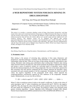 International Journal of Data Mining & Knowledge Management Process (IJDKP) Vol.10, No.1, January 2020
DOI:10.5121/ijdkp.2020.10101 01
A WEB REPOSITORY SYSTEM FOR DATA MINING IN
DRUG DISCOVERY
Jiali Tang, Jack Wang and Ahmad Reza Hadaegh
Department of Computer Science and Information System, California State University
San Marcos, San Marcos, USA
ABSTRACT
This project is to produce a repository database system of drugs, drug features (properties), and drug
targets where data can be mined and analyzed. Drug targets are different proteins that drugs try to bind to
stop the activities of the protein. Users can utilize the database to mine useful data to predict the specific
chemical properties that will have the relative efficacy of a specific target and the coefficient for each
chemical property. This database system can be equipped with different data mining
approaches/algorithms such as linear, non-linear, and classification types of data modelling. The data
models have enhanced with the Genetic Evolution (GE) algorithms. This paper discusses implementation
with the linear data models such as Multiple Linear Regression (MLR), Partial Least Square Regression
(PLSR), and Support Vector Machine (SVM).
KEYWORDS
Data Mining, Drug Discovery, Drug Description, Chemoinformatics, and Web Application
1. INTRODUCTION
Data mining is the process of extracting data, analyzing it from many dimensions and
perspectives, and then producing a summary of the information in a useful form that identifies
relationships within the data. There are two types of data mining: descriptive, and predictive data
mining. Descriptive data mining gives information about existing data. Predictive data mining
makes forecasts based on the data [15]. This project performs the predictive approach by training
and testing a series of predictive models on a provided matrix of descriptor values, which
describe the chemical properties of a list of drug compounds. The rows in the matrix represent the
data associated with each specific compound and the columns represent the descriptor values
associated with each common property of all the compounds. The prediction criteria are pIC50
values, the negative logarithms of the compounds’ IC50 values, which represent the
compound/substance concentration required for 50% inhibition of the compounds’ intended
targets. Mathematically, we can view this as follows:
Y = βX + c which is equal to Y = β1X1 + β2X2 + β3X3 + β4X4 +……+ βnXn + c
Where Y refers to prediction criteria, β refers to the model’s coefficients, X refers to the values of
select descriptors, and “c” refers to prediction error between βX and Y. PIC50 is the negative
log(IC50). Thus, the larger the value of the pIC50, and by extension the lower value of the IC50,
the more potent the compound is. In this project, the predictive models were generated using
genetic evolution algorithms: Genetic Algorithm (GA), Differential Evolution (DE), Binary
Particle Swarm Optimization (BPSO) and hybrid form of DE with BPSO (DE-BPSO) [1-14].
 