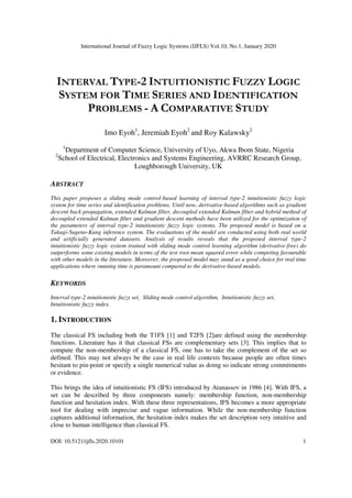 International Journal of Fuzzy Logic Systems (IJFLS) Vol.10, No.1, January 2020
DOI: 10.5121/ijfls.2020.10101 1
INTERVAL TYPE-2 INTUITIONISTIC FUZZY LOGIC
SYSTEM FOR TIME SERIES AND IDENTIFICATION
PROBLEMS - A COMPARATIVE STUDY
Imo Eyoh1
, Jeremiah Eyoh2
and Roy Kalawsky2
1
Department of Computer Science, University of Uyo, Akwa Ibom State, Nigeria
2
School of Electrical, Electronics and Systems Engineering, AVRRC Research Group,
Loughborough University, UK
ABSTRACT
This paper proposes a sliding mode control-based learning of interval type-2 intuitionistic fuzzy logic
system for time series and identification problems. Until now, derivative-based algorithms such as gradient
descent back propagation, extended Kalman filter, decoupled extended Kalman filter and hybrid method of
decoupled extended Kalman filter and gradient descent methods have been utilized for the optimization of
the parameters of interval type-2 intuitionistic fuzzy logic systems. The proposed model is based on a
Takagi-Sugeno-Kang inference system. The evaluations of the model are conducted using both real world
and artificially generated datasets. Analysis of results reveals that the proposed interval type-2
intuitionistic fuzzy logic system trained with sliding mode control learning algorithm (derivative-free) do
outperforms some existing models in terms of the test root mean squared error while competing favourable
with other models in the literature. Moreover, the proposed model may stand as a good choice for real time
applications where running time is paramount compared to the derivative-based models.
KEYWORDS
Interval type-2 intuitionistic fuzzy set, Sliding mode control algorithm, Intuitionistic fuzzy set,
Intuitionistic fuzzy index.
1. INTRODUCTION
The classical FS including both the T1FS [1] and T2FS [2]are defined using the membership
functions. Literature has it that classical FSs are complementary sets [3]. This implies that to
compute the non-membership of a classical FS, one has to take the complement of the set so
defined. This may not always be the case in real life contexts because people are often times
hesitant to pin-point or specify a single numerical value as doing so indicate strong commitments
or evidence.
This brings the idea of intuitionistic FS (IFS) introduced by Atanassov in 1986 [4]. With IFS, a
set can be described by three components namely: membership function, non-membership
function and hesitation index. With these three representations, IFS becomes a more appropriate
tool for dealing with imprecise and vague information. While the non-membership function
captures additional information, the hesitation index makes the set description very intuitive and
close to human intelligence than classical FS.
 