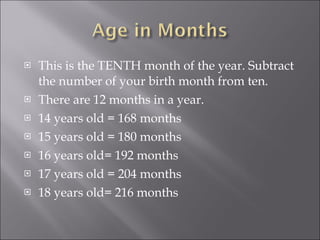This is the TENTH month of the year. Subtract the number of your birth month from ten. There are 12 months in a year. 14 years old = 168 months 15 years old = 180 months 16 years old= 192 months 17 years old = 204 months 18 years old= 216 months 