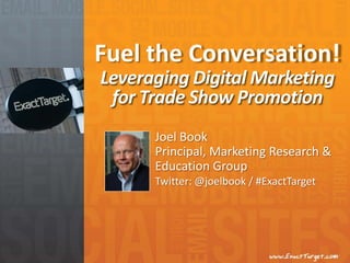 Fuel the Conversation!
Leveraging Digital Marketing
 for Trade Show Promotion
      Joel Book
      Principal, Marketing Research &
      Education Group
      Twitter: @joelbook / #ExactTarget
 
