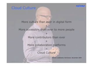 nsieme
Cloud Culture


                More culture than ever in digital form
                                  +
               More accessible than ever to more people
                                  +
                     More contributors than ever
                                  +
                     More collaboration platforms
                                  =
                            Cloud Culture
                                                          Charles Leadbeater, Nordvision, November 2009

Oktober 2010                lite färsk omvärldsinfo /petter kolseth                                  18
 