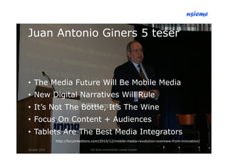 nsieme

Juan Antonio Giners 5 teser



•! The Media Future Will Be Mobile Media
•! New Digital Narratives Will Rule
•! It’s Not The Bottle, It’s The Wine
•! Focus On Content + Audiences
•! Tablets Are The Best Media Integrators
               http://forum4editors.com/2010/12/mobile-media-revolution-overview-from-innovation/

Oktober 2010                      lite färsk omvärldsinfo /petter kolseth                       3
 