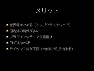 メリット

世界標準である（トップクラスのシェア）
国内外の情報が多い
プラグインやテーマが豊富♪
PHPを学べる
ライセンス料が不要（=無料で利用出来る）
 