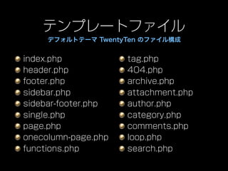 テンプレートファイル
     デフォルトテーマ TwentyTen のファイル構成


index.php            tag.php
header.php           404.php
footer.php           archive.php
sidebar.php          attachment.php
sidebar-footer.php   author.php
single.php           category.php
page.php             comments.php
onecolumn-page.php   loop.php
functions.php        search.php
 