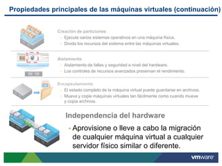 Propiedades principales de las máquinas virtuales (continuación)


              Creación de particiones
                Ejecute varios sistemas operativos en una máquina física.
                Divida los recursos del sistema entre las máquinas virtuales.



              Aislamiento
     VMware     Aislamiento de fallas y seguridad a nivel del hardware.
                Los controles de recursos avanzados preservan el rendimiento.


              Encapsulamiento
                El estado completo de la máquina virtual puede guardarse en archivos.
                Mueva y copie máquinas virtuales tan fácilmente como cuando mueve
                 y copia archivos.


                  Independencia del hardware
                    Aprovisione   o lleve a cabo la migración
                     de cualquier máquina virtual a cualquier
                     servidor físico similar o diferente.
 