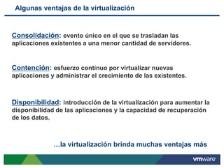 Algunas ventajas de la virtualización


Consolidación: evento único en el que se trasladan las
aplicaciones existentes a una menor cantidad de servidores.


Contención: esfuerzo continuo por virtualizar nuevas
aplicaciones y administrar el crecimiento de las existentes.



Disponibilidad: introducción de la virtualización para aumentar la
disponibilidad de las aplicaciones y la capacidad de recuperación
de los datos.



              …la virtualización brinda muchas ventajas más
 