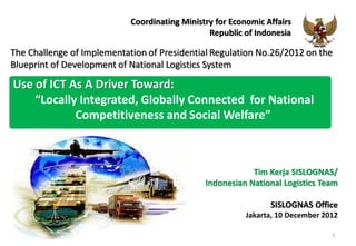 Coordinating Ministry for Economic Affairs
                                                Republic of Indonesia

The Challenge of Implementation of Presidential Regulation No.26/2012 on the
Blueprint of Development of National Logistics System

Use of ICT As A Driver Toward:
    “Locally Integrated, Globally Connected for National
            Competitiveness and Social Welfare”



                                                           Tim Kerja SISLOGNAS/
                                               Indonesian National Logistics Team

                                                                SISLOGNAS Office
                                                          Jakarta, 10 December 2012

                                                                                 1
 