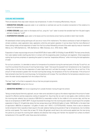 Cooling
Cooling Mechanisms
There are basically three ways water reduces crop temperatures. In order of increasing effectiveness, they are:
1. CONVECTIVE COOLING, evaporate water in air (undertree or overtree) and use the circulation (convection) of the cooled air to
reduce fruit temperatures.
2. HYDRO COOLING, apply water to the leaves and fruit, using the “cool” water to extract the sensible heat from the plant organs
and carry it away via “runoff”.
3. EVAPORATIVE COOLING, apply water to the leaves and fruit and directly extract heat by sensible to latent heat transfer.
All water-based orchard cooling techniques will use one or more of the mechanisms.The relative contribution of each will depend on
climatic conditions, water application rates, application uniformity and system operation. It can be shown that the most effective of
these cooling modes will be evaporation of water from the fruit surface followed by removal of the water vapor by mass air movement
(Merva, et al. 1979; Barfield et al., 1974; Barfield et al, 1990; Chesness, et al., 1979; Hamer, 1986).
Evaporation of water requires large amounts of heat (910 BTU/lb of water at 86F [2.43 MJ/kg of water @ 30C]).The heat comes directly
from solar radiation and/or anything else that is in contact with the evaporating water including air and vegetation. Direct evaporative
cooling has its primary emphasis on operating the system to maximize “evaporative efficiency” while minimizing the total application
of water.
For sun burn protection, it is desirable to reduce fruit temperature for protection during the warmest parts of the day.To cool fruit, we
must first counteract the all sources of incoming heat energy “loads” that cause the exposed fruits’ temperatures to rise. Evaporative
cooling relies on the fact that the evaporation of water takes heat and it will take the energy it needs from the air and fruit. If the
amount of heat extracted is greater than the total incoming heat energy, the temperature of the fruit will decrease. If the amount of
heat extracted is less than the incoming energy, fruit temperature will increase.The most effective fruit temperature reductions occur
when the water directly evaporates from the surface of the fruit.
This heat “load” on fruit that is exposed to the sun has two principal components:
1. DIRECT RADIATIVE heating from the sun
2. ADVECTIVE HEATING from hot air originating from outside the block moving through the orchard.
Taking a simple physical chemistry approach, we can make some calculations to give us the relative magnitude of the amount of water
required for effective overtree evaporative cooling of exposed fruit. Assuming that we want to cool apples under conditions where
the incoming solar radiation has an intensity of 800 W/m2 (a reasonable number for the middle of a hot summer day), and that we
have an air temperature of 350ºC (95ºF).To equal (neutralize) the energy from the incoming solar radiation would require the complete
evaporation of about 21 US gal/min/ac above the tree canopy (assuming: 8.36 lbm/US gallon of water, 1040 Btu/lbm is the latent heat
of vaporiza­tion, 8695 Btu to evaporate 1 US gallon of water, and 1 W/m2 = 0.3170 Btu/hr/ft2). However, there is also an advective
(wind) component that is typically at least equal to the solar radiative heating during periods of high air temperatures, low humidities
and low wind speeds. This means that at least 151 l/m/ac (40 gpm/ac) would have to be continuously applied over the tree during
this period to just equal the incoming both radiative and advective heat energy and maintain the exposed fruit surface at ambient
temperatures (in this case 95F) under these assumed conditions.
6
 