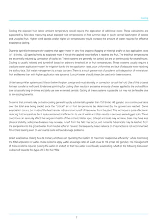 Cooling
Cooling the exposed fruit below ambient temperature would require the application of additional water. These calculations are
supported by field data measuring actual exposed fruit temperatures on hot summer days in south central Washington of cooled
and uncooled fruit. Higher wind speeds and/or higher air tempera­tures would increase the amount of water required for effective
evaporative cooling.
Overtree sprinkler/microsprinkler systems that apply water in very fine droplets (fogging or misting) and/or at low application rates
(<114 l/m/ac, <30 gpm/ac) tend to evaporate most if not all the applied water before it reaches the fruit. The tree/fruit temperatures
are essentially reduced by convection of cooled air.These systems are generally not cycled, but are on continuously for several hours.
Cooling is usually initiated and turned-off based on arbitrary threshold air or fruit temperatures. These systems usually require a
duplicate water application system for irrigation due to the low application rates, poor uniformities and lack of adequate water reaching
the soil surface. Soil water management is a major concern.There is a much greater risk of problems with deposition of minerals on
fruit and leaves than with higher application rate systems. Low pH water should always be used with these systems.
Undertree sprinkler systems cool the air below the plant canopy and must also rely on convection to cool the fruit. Use of this process
for heat transfer is inefficient. Undertree sprinkling for cooling often results in excessive amounts of water applied to the orchard floor
due to typically long on-times and daily use over extended periods. Cycling of these systems is possible but may not be feasible due
to low cooling benefits.
Systems that primarily rely on hydro-cooling generally apply substantially greater than 151 l/m/ac (40 gpm/ac) on a continuous basis
over the total area being cooled once the “critical” air or fruit temperatures (as determined by the grower) are reached. Some
evaporation occurs, but much of the heat transfer is by constant runoff of free water from the plant.This technique is quite effective in
reducing fruit temperature but it is also extremely inefficient in its use of water and often results in seriously waterlogged soils.These
conditions can seriously affect the long-term health of the orchard, blister spot, bitterpit and scab may increase, trees may have less
physical stability, soil-borne diseases may increase, runoff from the field may occur, and nutrients / chemicals may be leached from
the soil profile into the groundwater. Fruit may be softer at harvest. Consequently, heavy reliance on this practice is not recommended
for orchard cooling even on very sandy soils without drainage problems.
Direct evaporative cooling has its primary empha­sis on operating the system to maximize “evaporative efficiency” while minimizing
the total application of water. These systems apply water at average rates at least equal to 114 l/m/ac (30 gpm/ac). The management
of these systems requires pulsing the water on and off so that free water is continually evaporating. Much of the following discussion
is directed towards this type of EC for the PNW.
7
 