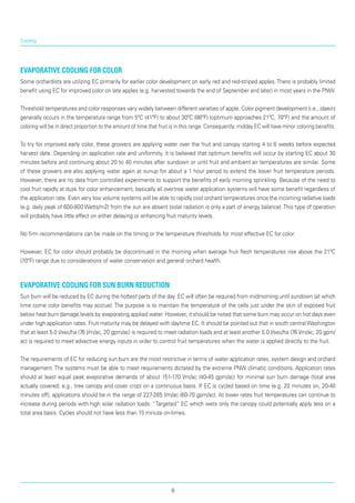 Cooling
Evaporative Cooling for Color
Some orchardists are utilizing EC primarily for earlier color development on early red and red-striped apples. There is probably limited
benefit using EC for improved color on late apples (e.g. harvested towards the end of September and later) in most years in the PNW.
Threshold temperatures and color responses vary widely between different varieties of apple. Color pig­ment development (i.e., idaein)
generally occurs in the temperature range from 5ºC (41ºF) to about 30ºC (86ºF) (optimum approaches 21ºC, 70ºF) and the amount of
coloring will be in direct proportion to the amount of time that fruit is in this range. Consequently, midday EC will have minor coloring benefits.
To try for improved early color, these growers are applying water over the fruit and canopy starting 4 to 6 weeks before expected
harvest date. Depending on application rate and uniformity, it is believed that optimum benefits will occur by starting EC about 30
minutes before and continuing about 20 to 40 minutes after sundown or until fruit and ambient air temperatures are similar. Some
of these growers are also applying water again at sunup for about a 1 hour period to extend the lower fruit temperature periods.
However, there are no data from controlled experiments to support the benefits of early morning sprinkling. Because of the need to
cool fruit rapidly at dusk for color enhancement, basically all overtree water application systems will have some benefit regardless of
the application rate. Even very low volume systems will be able to rapidly cool orchard temperatures once the incoming radiative loads
(e.g. daily peak of 600-800 Watts/m2) from the sun are absent (solar radiation is only a part of energy balance).This type of operation
will probably have little effect on either delaying or enhancing fruit maturity levels.
No firm recommendations can be made on the timing or the temperature thresholds for most effective EC for color.
However, EC for color should probably be discontinued in the morning when average fruit flesh temperatures rise above the 21ºC
(70ºF) range due to considerations of water conservation and general orchard health.
Evaporative Cooling for Sun Burn Reduction
Sun burn will be reduced by EC during the hottest parts of the day. EC will often be required from midmorning until sundown (at which
time come color benefits may accrue). The purpose is to maintain the temperature of the cells just under the skin of exposed fruit
below heat burn damage levels by evaporating applied water. However, it should be noted that some burn may occur on hot days even
under high application rates. Fruit maturity may be delayed with daytime EC. It should be pointed out that in south central Washington
that at least 5.0 l/sec/ha (76 l/m/ac, 20 gpm/ac) is required to meet radiation loads and at least another 5.0 l/sec/ha (76 l/m/ac, 20 gpm/
ac) is required to meet advective energy inputs in order to control fruit temperatures when the water is applied directly to the fruit.
The requirements of EC for reducing sun burn are the most restrictive in terms of water application rates, system design and orchard
management. The systems must be able to meet requirements dictated by the extreme PNW climatic conditions. Application rates
should at least equal peak evaporative demands of about 151-170 l/m/ac (40-45 gpm/ac) for minimal sun burn damage (total area
actually covered; e.g., tree canopy and cover crop) on a continuous basis. If EC is cycled based on time (e.g. 20 minutes on, 20-40
minutes off), applications should be in the range of 227-265 l/m/ac (60-70 gpm/ac). At lower rates fruit temperatures can continue to
increase during periods with high solar radiation loads. “Targeted” EC which wets only the canopy could potentially apply less on a
total area basis. Cycles should not have less than 15 minute on-times.
8
 