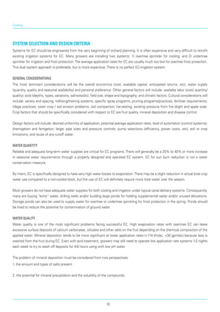 Cooling
System Selection and Design Criteria
Systems for EC should be engineered from the very beginning of orchard planning. It is often expensive and very difficult to retrofit
existing irrigation systems for EC. Many growers are installing two systems: 1) overtree sprinkler for cooling; and 2) undertree
sprinkler for irrigation and frost protection.The average application rates for EC are usually much too low for overtree frost protection.
This dual system approach is preferable, but is more expensive.There is no perfect EC-irrigation system.
General Considerations
The most dominant considerations will be the overall economics (cost, available capital, anticipated returns, etc), water supply
(quantity, quality and seasonal availability) and personal preference. Other general factors will include: available labor (cost/ quantity/
quality); soils (depths, types, variations, saline/sodic); field size, shape and topography; and climatic factors. Cultural considerations will
include: variety and spacing; trellising/training systems; specific spray programs; pruning programs/practices; fertilizer requirements;
tillage practices; cover crop / soil erosion problems; soil compaction; harvesting; existing pressure from fire blight and apple scab.
Crop factors that should be specifically considered with respect to EC are fruit quality, mineral deposition and disease control.
Design factors will include: desired uniformity of application; potential average application rates; level of automation (control systems);
chemigation and fertigation; larger pipe sizes and pressure controls; pump selections (efficiency, power costs, etc); soil or crop
limitations; and reuse of any runoff water.
Water Quantity
Reliable and adequate long-term water supplies are critical for EC programs. There will generally be a 25% to 40% or more increase
in seasonal water requirements through a properly designed and operated EC system. EC for sun burn reduction is not a water
conservation measure.
By intent, EC is specifically designed to have very high water losses to evaporation.There may be a slight reduction in actual total crop
water use compared to a non-cooled block, but the use of EC will definitely require more total water over the season.
Most growers do not have adequate water sup­plies for both cooling and irrigation under typical canal delivery systems. Consequently,
many are buying “extra” water, drilling wells and/or building large ponds for holding supplemental water and/or unused allocations.
Storage ponds can also be used to supply water for overtree or undertree sprinkling for frost protection in the spring. Ponds should
be lined to reduce the potential for contamination of ground water.
Water Quality
Water quality is one of the most significant problems facing successful EC. High evaporation rates with over-tree EC can leave
excessive surface deposits of calcium carbonates, silicates and other salts on the fruit depending on the chemical composition of the
applied water. Mineral deposition tends to be more significant at lower application rates (<114 l/m/ac, <30 gpm/ac) because less is
washed from the fruit during EC. Even with acid treatment, growers may still need to operate low application rate systems 1-2 nights
each week to try to wash off deposits for 4-6 hours using with low pH water.
The problem of mineral deposition must be considered from two perspectives:
1. the amount and types of salts present
2. the potential for mineral precipitation and the solubility of the compounds.
10
 