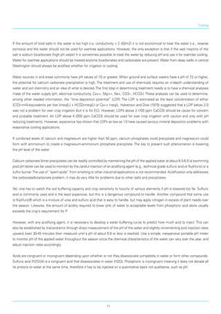 Cooling
If the amount of total salts in the water is too high (i.e. conductivity > 2 dS/m2) it is not economical to treat the water (i.e., reverse
osmosis) and the water should not be used for overtree applications. However, the only exception is that if the vast majority of the
salt is sodium bicarbonate (high pH water) it is some­times possible to treat the water by reducing pH and use it for overtree cooling.
Water for overtree appli­cations should be treated anytime bicarbonates and carbonates are present. Water from deep wells in central
Washington should always be acidified whether for irrigation or cooling.
Water sources in arid areas commonly have pH values of 7.0 or greater. When ground and surface waters have a pH of 7.5 or higher,
the potential for calcium carbonate precipitation is high. The treatment and use of chemicals requires an in-depth understanding of
water and soil chemistry and an idea of what is desired.The first step in determining treatment needs is to have a chemical analyses
made of the water supply (pH, electrical conductivity, Ca++, Mg++, Na+, CO3--, HCO3-). These analyses can be used to determine,
among other needed information, the “lime deposition potential” (LDP). The LDP is estimated as the least concentration of either
(CO3--milli-equivalents per liter [meq/L] + HCO3-meq/L) or Ca++ meq/L. Halverson and Dow (1975) suggested that a LDP below 2.0
was not a problem for over crop irrigation (but it is for EC). However, LDPs above 2 (100 ppm CaCO3) should be cause for concern
and probable treatment. An LDP above 4 (200 ppm CaCO3) should be used for over crop irrigation with caution and only with pH
reducing treatments. However, experience has shown that LDPs as low as 1.0 have caused serious mineral deposition problems with
evaporative cooling applications.
If combined levels of calcium and magnesium are higher than 50 ppm, calcium phosphates could pre­cipitate and magnesium could
form with ammonium to create a magnesium-ammonium phosphate precip­itate. The key to prevent such phenomenon is lowering
the pH level of the water.
Calcium carbonate (lime) precipitates can be readily controlled by maintaining the pH of the applied water at about 6.5-6.6 (a swimming
pool pH tester can be used to monitor) by the careful injection of an acidifying agent (e.g., technical grade sulfuric acid or N-pHuric) or a
sulfur burner.The use of “spent acids” from smelting or other industrial applications is not recommended. Acidification only addresses
the carbonate/bicarbonate problem, it may do very little for problems due to other salts and precipitates.
Yet, one has to watch the soil buffering capacity and crop sensitivity to toxicity of various elements if pH is lowered too far. Sulfuric
acid is commonly used and is the least expensive, but this is a dangerous compound to handle. Another compound that some use
is N-pHuric® which is a mixture of urea and sulfuric acid that is easy to handle, but may apply nitrogen in excess of plant needs over
the season. Likewise, the amount of acidity required to lower pHc of water to acceptable levels from phosphoric acid alone usually
exceeds the crop’s requirement for P.
However, with any acidifying agent, it is necessary to develop a water buffering curve to predict how much acid to inject. This can
also be established by trial-and-error through direct measurement of the pH of the water and slightly incrementing acid injection rates
upward (wait 30-45 minutes then measure) until a pH of about 6.6 or less is reached. Use a simple, inexpensive portable pH meter
to monitor pH of the applied water throughout the season since the chemical characteristics of the water can vary over the year, and
adjust injection rates accordingly.
Acids are congruent or incongruent depending upon whether or not they disassociate completely in water or form other compounds.
Sulfuric acid (H2SO4) is a congruent acid that disassociates in water (H2O), Phosphoric is incongruent meaning it does not donate all
its protons to water at the same time, therefore it has to be injected on a quantitative basis not qualitative, such as pH.
11
 