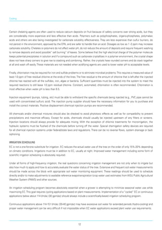 Cooling
Certain chelating agents are often used to reduce calcium deposits on fruit because of safety concerns over strong acids, but they
are considerably more expensive and less effective than acids. Polymers such as polyphosphates, organo-phosphates, polymalaic
acids and others are also being investigated for carbonate solubility effectiveness. They are less expensive than sulfur burners, do
not persist in the environment, approved by the EPA, and are safer to handle than an acid. Dosages as low as 1 -2 ppm may increase
carbonate solubility. Chelates or polymers do not affect water pH, do not reduce the amount of deposits and require frequent washing
to remove deposits and avoid possible” salt burning” of leaves. Some believe that the high electrical charge of the polymer molecule
keeps potential precipitates in solution and if a compound such as carbonate crystallizes in a polymer environment, the crystal shape
does not have sharp corners to give rise to stacking and combining. Rather, the crystals have rounded corners and do stack together
at all and wash off easily.These materials are not needed when acidifying agents are used to lower water pH to acceptable levels.
Finally, chlorination may be required for iron and sulfide problems or to eliminate microbial problems.This requires a measured value of
least 1.0 ppm of free residual chlorine at the ends of the lines.The free residual is the amount of chlorine that is left after the injected
chlorine has reacted with all the sulfides, iron, algae or bacteria. Sufficient quantities must be injected into the system to meet the
required reactions to still leave 1.0 ppm residual chlorine. Constant, automated, chlorination is often recommended. Chlorination is
most effective when water pH is less than 6.5.
Injection equipment (pumps, tubing, etc) must be able to withstand the specific chemicals being injected (e.g., PVC pipe cannot be
used with concen­trated sulfuric acid). The injection pump supplier should have the necessary information for you to purchase and
install the correct materials. Positive displacement chemical injection pumps are recommended.
All chemicals and/or chemical mixtures should also be checked to avoid phytotoxic effects as well as for compatibility to prevent
precipitations and maximize efficacy. Except for acids, chemicals should usually be injected upstream of any filters or screens.
Injection locations should always provide for adequate mixing. With the exception of chlorine treatments for microirrigation, the
hydraulic systems must be flushed of the chemicals before turning off the water. Special chemigation safety devices are required
for all chemical injection systems under federal/state laws and regulations. There can be no reverse flows, system drainage or back
siphoning.
Irrigation Scheduling
EC is not a one-for-one substitute for irrigation. EC reduces the actual water use of the tree on the order of only 15%-20% depending
on climatic conditions. Irrigations must be in addition to EC, usually at night. Improved water management including some form of
scientific irrigation scheduling is absolutely required.
Under all forms of high-frequency irrigation, the real questions concerning irrigation management are not only when to irrigate but
also how much to apply and how to accurately evaluate the water status of the tree. Extensive and frequent soil water measurements
should be made across the block with appropriate soil water monitoring equipment. These readings should be used to schedule
directly and/or to make adjust­ments to available reference evapotranspiration (crop water use) estimates fromWSU Public Agricultural
Weather System (PAWS) and other sources.
An irrigation scheduling program becomes absolutely essential when a grower is attempting to minimize seasonal water use while
maximizing EC.This goal requires cycling applications based on plant measurements. Implementation of a “cycled” EC or continuous
applications below about 114 l/m/ac (30 gpm/ac) should always include a scientifically-based irrigation scheduling program.
Continuous applications above 114-151 l/m/ac (30-40 gpm/ac) may have excessive soil water for extended periods (hydro-cooling) and
proper water management can be very difficult if not impossible when EC water applications exceed plant water use requirements.
12
 