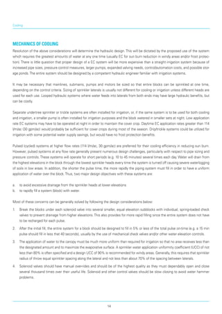 Cooling
Mechanics of cooling
Resolution of the above considerations will deter­mine the hydraulic design. This will be dictated by the proposed use of the system
which requires the great­est amounts of water at any one time (usually EC for sun burn reduction in windy areas and/or frost protec­
tion). There is little question that proper design of a EC system will be more expensive than a straight irri­gation system because of
increased pipe sizes, pres­sure control measures, larger pumps, expanded valving needs, control/automation costs, and possible stor­
age ponds.The entire system should be designed by a competent hydraulic engineer familiar with irrigation systems.
It may be necessary that mainlines, submains, pumps and motors be sized so that entire blocks can be sprinkled at one time,
depending on the control criteria. Sizing of sprinkler laterals is usually not differ­ent for cooling or irrigation unless different heads are
used for each use. Looped hydraulic systems where water feeds into laterals from both ends may have large hydraulic benefits, but
can be costly.
Separate undertree sprinkler or trickle systems are often installed for irrigation, or, if the same system is to be used for both cooling
and irrigation, a smaller pump is often installed for irrigation purposes and the block watered in smaller sets at night. Low applica­tion
rate EC systems may have to be operated at night in order to maintain the cover crop. Daytime EC appli­cation rates greater than 114
l/m/ac (30 gpm/ac) would probably be sufficient for cover crops during most of the season. Drip/trickle systems could be utilized for
irrigation with some potential water supply savings, but would have no frost protection benefits.
Pulsed (cycled) systems at higher flow rates (114 l/m/ac, 30 gpm/ac) are preferred for their cooling effi­ciency in reducing sun burn.
However, pulsed systems at any flow rate generally present numerous design challenges, particularly with respect to pipe sizing and
pressure controls. These systems will operate for short periods (e.g. 10 to 45 minutes) several times each day. Water will drain from
the highest elevations in the block through the lowest sprinkler heads every time the system is turned off causing severe waterlogging
of soils in low areas. In addition, the shorter the pulse time, the more rapidly the piping system must fill in order to have a uniform
application of water over the block.Thus, two major design objectives with these systems are:
a.	 to avoid excessive drainage from the sprinkler heads at lower elevations
b.	 to rapidly fill a system (block) with water.
Most of these concerns can be generally solved by following the design considerations below:
1.	 Break the blocks under each solenoid valve into several smaller, equal elevation subblocks with individual, spring-loaded check
valves to prevent drainage from higher elevations.This also provides for more rapid filling since the entire system does not have
to be recharged for each pulse.
2.	 After the initial fill, the entire system for a block should be designed to fill in 5% or less of the total pulse on-time (e.g. a 15 min
pulse should fill in less that 40 seconds), usually by the use of mechanical check valves and/or other water elevation controls.
3.	 The application of water to the canopy must be much more uniform than required for irrigation so that no area receives less than
the designated amount and to maximize the evaporative surface. A sprinkler water application uniformity coefficient (UCC) of not
less than 80% is often specified and a design UCC of 90% is recommended for windy areas. Generally, this requires that sprinkler
radius of throw equal sprinkler spacing along the lateral and not less than about 70% of the spacing between laterals.
4.	 Solenoid valves should have manual over-rides and should be of the highest quality as they must dependably open and close
several thousand times over their useful life. Solenoid and other control valves should be slow closing to avoid water hammer
problems.
14
 