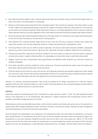 Cooling
5.	 Each solenoid and each subblock under a solenoid valve should have manual isolation valving so that the entire system does not
have to shut down to fix local problems in small blocks.
6.	 Pressure control valving may be required for fully automated systems. They will also be necessary if the same system is used
for both irrigation and cooling because piping is oversized for irrigation and eleva­tion effects are often significant. Zone pressure
control valves such as pressure regulation valves (down­stream pressure is controlled depending on flow) or pressure sustaining
valves (upstream pressure is con­stant regardless of flow; some valves may do both) should be considered under these conditions.
7.	 Numerous pressure taps should be placed throughout the entire pipe system for maintenance and trouble shooting particularly
on low volume and/or low pressure microsprinkle and misting systems.
8.	 Flow variations from individual sprinkler heads should not vary more than 10% due to pressure. Con­stant flow nozzles may
reduce flow variations, but may have substantial variations in droplet sizes affecting their susceptibility to wind.
9.	 Continuous bleed air relief, vacuum relief (to prevent syphoning), and pressure relief valves should be installed in appropriate
locations (e.g. ends of mains and submains, high points, etc). Gate valves should be installed to isolate them for maintenance.
10.	 Totalizing and rate-of-flow measurement should be installed for the entire system to make sure the entire system is operating
correctly and to assist in irri­gation scheduling efforts. It is advantageous to have a flow meter on each block being cooled.
11.	 Foggers, misters and many microsprinklers require good filtration and additional water treatment (e.g. chlorine) to reduce the
incidence of plugging.
12.	 Flush valves and drains should be installed for winter maintenance. Provisions should also be made to drain lines above each
check valve, solenoid valves (and bonnets), and any low points.
13.	 Chemical injection for pH control (e.g. acid, sulfur burners, etc) is generally required for groundwater supplies and is often needed
with canal (river) water. All chemicals should be injected before the fil­ters for microsprinkle systems. Backflow prevention devices
are required under Washington state laws and regulations for all chemical injection systems.
Selection of a particular sprinkler/microsprinkler head should be dictated by the design requirements for uniformity, spacing,
application rates and costs. Equipment selection is often a matter of personal pref­erence, but a competent designer should be able to
accommodate any operational quirks of a particular device.
Controls
Evaporative cooling will necessitate good control. Automation is usually required to pulse or “cycle” the water applications based
either on time sequences or on fruit temperatures. New advances in irrigation equipment and microprocessor controls make it
possible to specifically manage each area of an orchard.
Microprocessor controls can potentially reduce labor, monitor climatic conditions and initiate some action such as frost protection or
cycled cooling. When properly designed and used, automation will lead to more efficient cooling, improved soil water management
and reduced leaching of nutrients and chemicals to groundwater.
Some EC systems are cycled based on air temperatures, fruit temperatures and/or time while others are operated on a continuous
basis (usually based on air temperatures) during the hot parts of the day. Available information shows that starting EC based on air
temperatures is a very poor procedure. Research has shown that fruit can warm much more quickly (e.g., -90C to -7C (15F to 20F
warmer) and cool off more slowly than ambient air temperatures. It is recommended that initiation and cycling of all EC should be
based on fruit core, skin temperatures, or other alternative measurements (e.g. “simulated” fruit) that reflect actual fruit conditions.
15
 