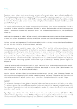 Cooling
Sensors to measure fruit core or skin temperatures can be used to either manually control a system or by automated controls.
These devices are usually inexpensive thermocouples (TC) or infrared sensors.Thermocouples are easy to make and a simple meter
to manually read the TCs can be purchased for $80-150. Thermocouples may be used about 2 weeks in a fruit and then switched
to another fruit. The TCs should be sanitized between fruit by soaking them in household bleach (Clorox) for about 2 minutes to kill
potential “rot” pathogens.
The simplest control systems will utilize clocks to initiate preset sequences of timed cycles. They can be started either manually or
automatically, but should be based on fruit temperature rather than air. This type of control is often used where water supplies are
limited. It is recommended that minimum on times should be about 10-15 minutes and each block should have water applied at least
once an hour.
Fixed time control sequences are, in effect, designed from some maximum evaporative condition. Above this rate the grower is willing
to accept some sun burn damage (average application rate is too low), and below which there may be excess water applied.
ComputerautomatedsystemsarerequiredforfruittemperaturebasedcontrolofEC.Eachblockshouldbeabletooperateindependently
and apply water when­ever the fruit temperatures rise above target levels.
Temperature probes can be inserted into exposed fruit or into “plaster-of-Paris” (fake) fruit that have almost the same thermal
characteristics as real fruit. The exposed fruit (or fake fruit) may be on the tree or picked (replaced weekly) and placed in a fully
exposed position above the canopy for control. Control sensors above the canopy will tend to have slightly higher tem­peratures than
those within the canopy. The micro­processor monitors the temperatures and initiates a cycle for a given block when a pre-specified
target is reached. The computer would turn the cycle off when the turn-off target is achieved. As evaporative demand increases and
fruit temperatures rise, computer controls based on fruit temperatures will result in a decrease between the time interval between
cycles until, depending on the average application rate, the system may be on continuously in an attempt to maintain targeted fruit
temperatures.
Typical core temperatures for control are: 91-92F turn on, turn-off at about 90Fº or just as the core temperatures start to decrease.
Research indicates that continuous applications around 151-170 l/m/ac (40-45 gpm/ac) are sufficient to hold core temperatures in this
range during extremely hot, clear sky, sunny radiative conditions.
Currently, the most significant problem with computerized control systems is that even though the controls, feedback and
communications technology are commercially available, they are not currently “user-friendly”. There is a real need for simple control
systems that start and stop EC cycles by monitoring current fruit conditions allowing control set-points to be easily changed.
Summary
The configuration that presents the least design and operational problems is to have two systems: one for irrigation, one for cooling.
The design and operation of an overtree EC system should be aimed at maximizing the direct evaporation of the applied water to the
fruit and leaves. These conditions are met by pulsing water applications based on plant measurements. Some form of computerized
automation is usually required.
Figure 1 presents an estimation of the relative effectiveness of the various water application systems used for EC in the PNW.
Application rates should generally be in excess of 114 l/m/ac (30 gpm/ac) for reducing sun burn. Color development may be enhanced
with all over-tree water applications at dusk and perhaps dawn, but minimal color benefits will be achieved by daytime EC.
16
 