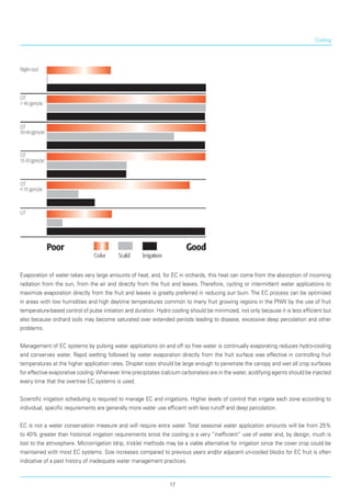 Cooling
Evaporation of water takes very large amounts of heat, and, for EC in orchards, this heat can come from the absorption of incoming
radiation from the sun, from the air and directly from the fruit and leaves. Therefore, cycling or intermittent water applications to
maximize evaporation directly from the fruit and leaves is greatly preferred in reducing sun burn. The EC process can be optimized
in areas with low humidities and high daytime temperatures common to many fruit growing regions in the PNW by the use of fruit
temperature-based control of pulse initiation and duration. Hydro cooling should be minimized, not only because it is less efficient but
also because orchard soils may become saturated over extended periods leading to disease, excessive deep percolation and other
problems.
Management of EC systems by pulsing water applications on and off so free water is continually evaporating reduces hydro-cooling
and conserves water. Rapid wetting followed by water evaporation directly from the fruit surface was effective in controlling fruit
temperatures at the higher application rates. Droplet sizes should be large enough to penetrate the canopy and wet all crop surfaces
for effective evaporative cooling.Whenever lime precipitates (calcium carbonates) are in the water, acidifying agents should be injected
every time that the overtree EC systems is used.
Scientific irrigation scheduling is required to manage EC and irrigations. Higher levels of control that irrigate each zone according to
individual, specific requirements are generally more water use efficient with less runoff and deep percolation.
EC is not a water conservation measure and will require extra water. Total seasonal water application amounts will be from 25%
to 40% greater than historical irrigation requirements since the cooling is a very “inefficient” use of water and, by design, much is
lost to the atmosphere. Microirrigation (drip, trickle) methods may be a viable alternative for irrigation since the cover crop could be
maintained with most EC systems. Size increases compared to previous years and/or adjacent un-cooled blocks for EC fruit is often
indicative of a past history of inadequate water management practices.
17
 