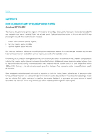 Cooling
Case Study 1
Fruit color improvement of 'Delicious' apples in Spain
Hortscience 1207-1208, 2000
The influence of supplemental sprinkler irrigation on fruit color of ‘Oregon Spur Delicious’ (Trumdor) apples (Malus xdomestica Borkh)
was evaluated in the area of Lleida (NE Spain) over a 3-year period. Cooling irrigation was applied for 2 hours daily for 25-30 days
preceding the harvest.Three treatments were evaluated
1.	 Control without overtree sprinkler irrigation.
2.	 Sprinkler irrigation applied at midday.
3.	 Sprinkler irrigation applied at sunset.
Fruit color was significantly affected by the cool­ing irrigation and also by the weather of the particular year. Increased red color and
higher anthocyanin content resulted from sprinkler irrigation, especially when applied at sunset.
Chromaticity values just before starting the treatments, were essentially the same in all treatments. In 1992 and 1994 color parameters
indicated that irrigation applied at sunset hastened and intensified fruit color. Midday cooling gave values intermediate between those
for the control and sunset cooling. Treatments applied in 1993 were less effective, probably because of lower temperatures than in
1992 and 1994.Treatment x fruit side interaction was in general not significant.Thus, evaporative cooling increased fruit color equally
on both sides.
Mean anthocyanin content increased continuously on both sides of the fruit in the last 2 weeks before harvest. In late August and at
harvest, anthocyanin content was significantly higher in fruit that were cooled at sunset than in the control, whereas cooling at midday
was less effective. Both cooling treatments improved red pigmentation significantly, in accordance with results reported by several
researchers with ‘Deli­cious’ strains using continuous or pulsed overtree sprinkler irrigation in warm regions.
18
 