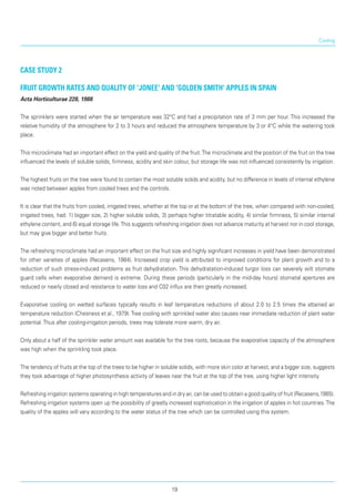 Cooling
Case Study 2
Fruit growth rates and quality of 'Jonee' and 'Golden Smith' apples in Spain
Acta Horticulturae 228, 1988
The sprinklers were started when the air temperature was 32°C and had a precipitation rate of 3 mm per hour. This increased the
relative humidity of the atmosphere for 2 to 3 hours and reduced the atmosphere temperature by 3 or 4°C while the watering took
place.
This microclimate had an important effect on the yield and quality of the fruit.The microclimate and the position of the fruit on the tree
influenced the levels of soluble solids, firmness, acidity and skin colour, but storage life was not influenced consistently by irrigation.
The highest fruits on the tree were found to contain the most soluble solids and acidity, but no difference in levels of internal ethylene
was noted between apples from cooled trees and the controls.
It is clear that the fruits from cooled, irrigated trees, whether at the top or at the bottom of the tree, when compared with non-cooled,
irrigated trees, had: 1) bigger size, 2) higher soluble solids, 3) perhaps higher titratable acidity, 4) similar firmness, 5) similar internal
ethylene content, and 6) equal storage life.This sug­gests refreshing irrigation does not advance maturity at harvest nor in cool storage,
but may give bigger and better fruits.
The refreshing microclimate had an important effect on the fruit size and highly significant increases in yield have been demonstrated
for other varieties of apples (Recasens, 1984). Increased crop yield is attributed to improved conditions for plant growth and to a
reduction of such stress-induced problems as fruit dehydratation. This dehydratation-induced turgor loss can severely wilt stomate
guard cells when evapora­tive demand is extreme. During these periods (particularly in the mid-day hours) stomatal apertures are
reduced or nearly closed and resistance to water loss and C02 influx are then greatly increased.
Evaporative cooling on wetted surfaces typically results in leaf temperature reductions of about 2.0 to 2.5 times the attained air
temperature reduction (Chesness et al., 1979).Tree cooling with sprinkled water also causes near immediate reduction of plant water
potential.Thus after cooling-irrigation periods, trees may tolerate more warm, dry air.
Only about a half of the sprinkler water amount was available for the tree roots, because the evaporative capacity of the atmosphere
was high when the sprinkling took place.
The tendency of fruits at the top of the trees to be higher in soluble solids, with more skin color at harvest, and a bigger size, suggests
they took advantage of higher photosynthesis activity of leaves near the fruit at the top of the tree, using higher light intensity.
Refreshing irrigation systems operating in high temperatures and in dry air, can be used to obtain a good quality of fruit (Recasens,1985).
Refreshing irrigation systems open up the possibility of greatly increased sophistication in the irrigation of apples in hot countries.The
quality of the apples will vary according to the water status of the tree which can be controlled using this system.
19
 