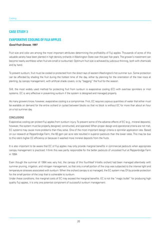 Cooling
Case Study 3
Evaporative cooling of Fuji apples
Good Fruit Grower, 1997
Fruit size and color are among the most important attributes determining the profitability of Fuji apples. Thousands of acres of this
valuable variety have been planted in high density orchards in Washington State over the past five years.The grower’s investment can
become nearly worthless when fruit are small or sunburned. Optimum fruit size is achieved by judicious thinning, both with chemicals
and by hand.
To prevent sunburn, fruit must be cooled or protected from the direct rays of eastern Washington’s hot summer sun. Some protection
can be afforded by shading the fruit during the hottest time of the day, either by planning for the orientation of the tree rows at
planting, by canopy management, with artificial shade covers, or by “bagging” the fruit for the season.
Still, the most widely used method for protecting fruit from sunburn is evaporative cooling (EC) with overtree sprinklers or mist
systems. EC is very effective in preventing sunburn if the system is designed and managed properly.
As many growers know, however, evaporative cooling is a compromise. First, EC requires copious quantities of water that either must
be available on demand for the entire orchard or cycled between blocks so that no block is without EC for more than about an hour
on a hot summer day.
Conclusions
Evaporative cooling can protect Fuji apples from sunburn injury.To prevent some of the adverse effects of EC (e.g., mineral deposits),
however, the system must be properly designed, constructed, and operated.When proper design and operational criteria are not met,
EC systems may cause more problems than they solve. One of the most important design criteria is sprinkler application rate. Based
on our research at Pepperbridge Farm, the 60 gpm per acre rate resulted in superior packouts than the lower rates. This may be due
to this rate’s higher EC efficiency or because it washed more mineral deposits from the fruits.
It is also important to be aware that EC of Fuji apples may only provide marginal benefits in commercial packouts when appropriate
canopy management is practiced. I think this was partly responsible for the better packouts of uncooked fruit at Pepper-bridge Farm
in 1994.
Even though the summer of 1994 was very hot, the canopy of this fourthleaf V-trellis orchard had been managed attentively with
summer pruning, irrigation, and nitrogen management, so that only a small portion of the crop was subjected to the intense light and
temperature stresses associated with sunburn.When the orchard canopy is so managed, the EC system may Of by provide protection
for the small portion of the crop that is vulnerable to sunburn.
Under these conditions, the marginal costs of EC may exceed the marginal benefits. EC is not the “magic bullet” for producing high
quality Fuji apples, it is only one potential component of successful sunburn management.
20
 