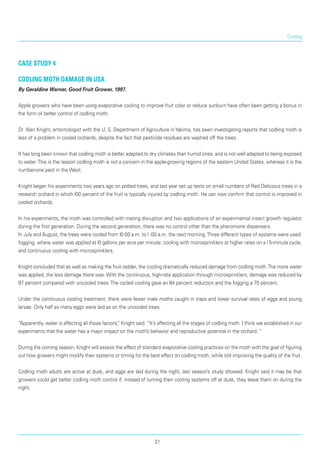 Cooling
Case Study 4
Codling moth damage in USA
By Geraldine Warner, Good Fruit Grower, 1997.
Apple growers who have been using evaporative cooling to improve fruit color or reduce sunburn have often been getting a bonus in
the form of better con­trol of codling moth.
Dr. Alan Knight, entomologist with the U. S. Depart­ment of Agriculture in Yakima, has been investigating reports that codling moth is
less of a problem in cooled orchards, despite the fact that pesticide resi­dues are washed off the trees.
It has long been known that codling moth is better adapted to dry climates than humid ones, and is not well adapted to being exposed
to water.This is the reason codling moth is not a concern in the apple-growing regions of the eastern United States, whereas it is the
number-one pest in the West.
Knight began his experiments two years ago on potted trees, and last year set up tests on small num­bers of Red Delicious trees in a
research orchard in which l00 percent of the fruit is typically injured by codling moth. He can now confirm that control is improved in
cooled orchards.
In his experiments, the moth was controlled with mating disruption and two applications of an experi­mental insect growth regulator
during the first gen­eration. During the second generation, there was no control other than the pheromone dispensers.
In July and August, the trees were cooled from l0:00 a.m. to l :00 a.m. the next morning.Three differ­ent types of systems were used:
fogging, where water was applied at l0 gallons per acre per minute; cooling with microsprinklers at higher rates on a l 5-minute cycle,
and continuous cooling with microsprinklers.
Knight concluded that as well as making the fruit redder, the cooling dramatically reduced damage from codling moth.The more water
was applied, the less damage there was. With the continuous, high-rate application through microsprinklers, damage was reduced by
97 percent compared with uncooled trees.The cycled cooling gave an 84 percent reduction and the fogging a 70 percent.
Under the continuous cooling treatment, there were fewer male moths caught in traps and lower sur­vival rates of eggs and young
larvae. Only half as many eggs were laid as on the uncooled trees.
“Apparently, water is affecting all those factors,” Knight said. “It’s affecting all the stages of codling moth. I think we established in our
experiments that the water has a major impact on the moth’s behavior and reproductive potential in the orchard. “
During the coming season, Knight will assess the effect of standard evaporative cooling practices on the moth with the goal of figuring
out how growers might modify their systems or timing for the best effect on codling moth, while still improving the quality of the fruit.
Codling moth adults are active at dusk, and eggs are laid during the night, last season’s study showed. Knight said it may be that
growers could get better codling moth control if, instead of turning their cool­ing systems off at dusk, they leave them on during the
night.
21
 