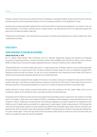 Cooling
However, cooling can only help control codling moth and is not feasible as a stand-alone method. Growers would not want to cool their
orchards during the moth’s first generation because of the risk of set­ting up conditions for the development of scab.
Cooling during the second generation apparently has no detrimental effect on the pheromone dispens­ers in the orchard. In fact, the
lower temperature in the orchard, compared with an uncooled orchard, may help prolong the life of the dispensers because less
pheromone is emitted and wasted, Knight said.
The bad news is that leafrollers, which often become a primary pest in orchards where pesticides are not used for codling moth, seem
unaffected by the cooling.
case study 5
Grape response to cooling in California
Viticult Vol.26, No. 4, 1975
By F. K. Aljibury, Robert Brewer, Peter Christensen, and A. N. Kasimatis. Respectively Irrigation Area Specialist and Associate
Horticulturist, Cooperative Extension, University of California, Parlier, California 93648; Fresno CounW Farrn Advisor. Fresno, California
93702; and Agriculturist, Viticulture & Enology, Cooperative Extension, University of California, Davis, California 95616
‘Chardonnay,”Semillon,’ and ‘Chenin bland vines, grown in a large vineyard east of Reedley, California, were sprinkled sequentially
during the daytime for a specific period when the berries reached the veraison stage and when air temperature exceeded 32ºC.
Sequential cooling continued until harvest. Air, leaf, fruit, and soil temperatures were measured and were usually 5-10ºC lower on
cooled vines during the peak temperature periods than the uncooled treatments.
All cooled treatments increased the fresh weights of the berries in all varieties. Cooling also increased the shoot growth of all three
varieties. Although in most cases the cooled treatments produced more acid berries with lower pH, these values were low and not
statistically significant. Cooling definitely delayed fruit maturity by 2-3 weeks and reduced the levels of total soluble solids.
Cooled treatments of these varieties showed limited benefits under field conditions of the San Joaquin Valley, which must be
considered in relation to the investments made in permanent sprinklers for cooling objectives.
Increased demand for California varietal wines has encouraged many Central Valley growers to experi­ment with varieties not normally
grown in this region. In these warm interior valleys of California, considerable interest developed in using overhead sprinklers to cool
vineyards in hope of modifying the microenvironment and producing acceptable wine quality. Experience has indicated that most
California wines of highest quality are produced from grapes grown in cooler regions. Studies made previously (1,9,10) showed that
most premium-quality grapes ripened at cool day temperatures (20-25ºC) had considerably higher acidity, lower pH, and better wine
properties than did fruits ripened at warm day temperatures (30-38ºC). Enological studies in California have gener­ally indicated that,
for a given climatic region, musts with high acidity and low pH produce wines superior to those from musts with lower acidity and
higher pH, provided fruit sugar and maturity are adequate.
22
 