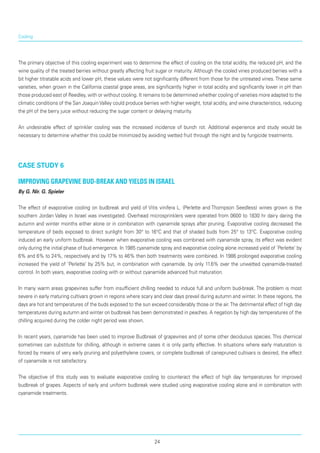 Cooling
The primary objective of this cooling experiment was to determine the effect of cooling on the total acidity, the reduced pH, and the
wine quality of the treated berries without greatly affecting fruit sugar or maturity. Although the cooled vines produced ber­ries with a
bit higher titratable acids and lower pH, these values were not significantly different from those for the untreated vines. These same
varieties, when grown in the California coastal grape areas, are significantly higher in total acidity and significantly lower in pH than
those produced east of Reedley, with or without cooling. It remains to be determined whether cooling of varieties more adapted to the
climatic conditions of the San Joaquin Valley could produce berries with higher weight, total acidity, and wine characteristics, reducing
the pH of the berry juice without reducing the sugar content or delaying maturity.
An undesirable effect of sprinkler cooling was the increased incidence of bunch rot. Additional experience and study would be
necessary to determine whether this could be minimized by avoiding wetted fruit through the night and by fungicide treatments.
case study 6
Improving grapevine bud-break and yields in Israel
By G. Nir. G. Spieler
The effect of evaporative cooling on budbreak and yield of Vitis vinifera L. (Perlette and Thompson Seedless) wines grown is the
southern Jordan Valley in Israel was investigated. Overhead microsprinklers were operated from 0600 to 1830 hr dairy daring the
autumn and winter months either alone or in com­bination with cyanamide sprays after pruning. Evap­orative cooling decreased the
temperature of beds exposed to direct sunlight from 30° to 16°C and that of shaded buds from 25° to 13°C. Exaporative cooling
induced an early uniform budbreak. However when evaporative cooling was combined with cyanamide spray, its effect was evident
only during the initial phase of bud emergence. In 1985 cyanamide spray and evaporative cooling alone increased yield of ‘Perlette’ by
6% and 6% to 24%, respectively and by 17% to 46% then both treatments were combined. In 1986 prolonged evaporative cooling
increased the yield of ‘Perlette’ by 25% but, in combination with cyanamide. by only 11.6% over the unwetted cyanamide-treated
control. In both years, evaporative cooling with or without cyanamide advanced fruit maturation.
In many warm areas grapevines suffer from insufficient chilling needed to induce full and uniform bud-break. The problem is most
severe in early maturing cultivars grown in regions where scary and clear days prevail during autumn and winter. In these regions, the
days are hot and temperatures of the buds exposed to the sun exceed considerably those or the air.The detrimental effect of high day
temperatures during autumn and winter on budbreak has been demonstrated in peaches. A negation by high day temperatures of the
chilling acquired during the colder night period was shown.
In recent years, cyanamide has been used to improve Budbreak of grapevines and of some other deciduous species. This chemical
sometimes can substitute for chilling, although in extreme cases it is only partly effective. In situations where early maturation is
forced by means of very early pruning and poly­ethylene covers, or complete budbreak of canepruned cultivars is desired, the effect
of cyanamide is not satisfactory.
The objective of this study was to evaluate evaporative cooling to counteract the effect of high day temperatures for improved
budbreak of grapes. Aspects of early and uniform budbreak were studied using evap­orative cooling alone and in combination with
cyanamide treatments.
24
 