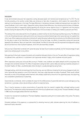 Cooling
Discussion
It was demonstrated previously that evaporative cooling decreased peach and nectarine bud tempera­tures by 3° to 5°C. The low
humidity prevailing is the southern Jordan Valley was conducive to high rates of evaporation, which explains the marked effect of
wet­ting on bud temperatures in this study. The large dif­ferences in temperature between shaded and exposed buds may explain the
uneven budbreak in such a warm region. Evaporative cooling -reduces these dif­ferences, thus improving synchronization of budbreak.
The pronounced effect of evaporative cooling operating only during the warmer daytime hours is in agree­ment with the previous
studies showing the adverse effect of high day temperatures on the accumulation of chilling units needed to overcome dormancy.
The wetting of the wines advanced the time of budbreak, as determined by the rate of bud opening following pruning.The difference
in the rate of bud-break between wetting and control was more pro­nounced and lasted longer when cyanamide was not supplied than
when it was.When evaporative cooling was combined with cyanamide spray, budbreak also accured early, but the differences persisted
for only about a week at the initial phase of bud emergence. During that stage, the effects of evaporative cooling and cyanamide
appeared to be additative. About one week after initial budbreak, the effect of cyanamide was fully expressed and evaporative cooling
did not contribute any more to percent budbreak, which then was essentially complete.
Early pruning (in December) combined with cyan­amide spray, has been found to advance budbreak, but the final percentage of open
buds is low and bud growth is non-uniform.
Early opening of a few buds increases the polarity and competition between shoots on the vine.The early effect of evaporative cooling
on budbreak when used alone or in combination with cyanamide resulted in highly uniform budbreak and shoot growth.
When evaporative cooling was continued after prun­ing on ‘Perlette’ vines, budbreak was slightly delayed and the young leaves that
emerged were somewhat stressed. This effect of evaporative cooling has been used to delay bud opening of peaches and plums in
the Golan Heights, (A. Pales, unpublished data) where the bloom is usually damaged by spring frosts.
Prolonged wetting, which did not extend past the time of pruning, was nest effective in breaking the dormancy of grapevine buds, but,
when cyanamide was sprayed on vines of this treatment, there was a slight decrease and delay of budbreak. These results indicate
that buds on vines of the prolonged wetted treatment were already nondormant at the time of the cyanamide spray, thus becoming
very susceptible to phytotoxicity of cyanamide.
Cyanamide also is a herbicide, which is probably the reason for the ineffectiveness of cyanamide treatments or even damage occurring
sometimes in cool areas, where natural chilling is sufficient to break dormancy.
Thus, it may be necessary to reduce concentrations of cyanamide when the material is applied after prolonged wetting to avoid
phytotoxicity.The evaporative cooling improved percent and uniformity of budbreak also in long, pruned ‘Thompsin-Seedless‘, although
in l986 only the prolonged wetted treatment was effective.
In spite of an improvement in budbreak of ‘Thompsin-Seedless‘, evaporative cooling did not increase yields in this cultivar.The reason
for this is unclear.
Complete budbreak of the grapevine is a prerequisite for achieving maximum yield, whereas advancing the time of budbreak is
essential for early maturation.
25
 