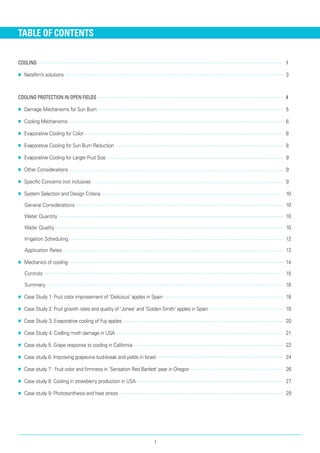 TABLE OF CONTENTS
Cooling	 1
■■ Netafim’s solutions 	 3
Cooling Protection in Open Fields	 4
■■ Damage Mechanisms for Sun Burn 	 5
■■ Cooling Mechanisms 	 6
■■ Evaporative Cooling for Color 	 8
■■ Evaporative Cooling for Sun Burn Reduction 	 8
■■ Evaporative Cooling for Larger Fruit Size 	 9
■■ Other Considerations 	 9
■■ Specific Concerns (not inclusive) 	 9
■■ System Selection and Design Criteria 	 10
General Considerations 	 10
Water Quantity 	 10
Water Quality 	 10
Irrigation Scheduling 	 12
Application Rates 	 13
■■ Mechanics of cooling 	 14
Controls 	 15
Summary 	 16
■■ Case Study 1: Fruit color improvement of 'Delicious' apples in Spain 	 18
■■ Case Study 2: Fruit growth rates and quality of 'Jonee' and 'Golden Smith' apples in Spain	 19
■■ Case Study 3: Evaporative cooling of Fuji apples 	 20
■■ Case Study 4: Codling moth damage in USA 	 21
■■ Case study 5: Grape response to cooling in California	 22
■■ Case study 6: Improving grapevine bud-break and yields in Israel	 24
■■ Case study 7 : Fruit color and firmness in 'Sensation Red Bartlett' pear in Oregon 	 26
■■ Case study 8: Cooling in strawberry production in USA 	 27
■■ Case study 9: Photosynthesis and heat stress 	 29
I
 