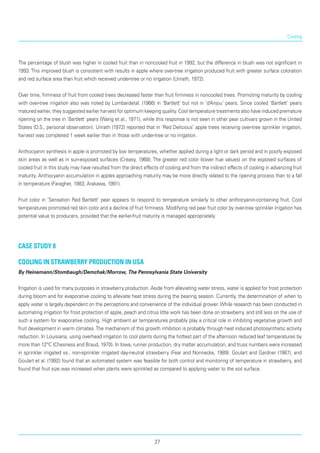 Cooling
The percentage of blush was higher in cooled fruit than in noncooled fruit in 1992, but the difference in blush was not significant in
1993. This improved blush is consistent with results in apple where over-tree irri­gation produced fruit with greater surface coloration
and red surface area than fruit which received under-tree or no irrigation (Unrath, 1972).
Over time, firmness of fruit from cooled trees decreased faster than fruit firmness in noncooled trees. Promoting maturity by cooling
with over-tree irrigation also was noted by Lombardetal. (1966) in ‘Bartlett’ but not in ‘d’Anjou’ pears. Since cooled ‘Bartlett’ pears
matured earlier, they suggested earlier harvest for opti­mum keeping quality. Cool temperature treatments also have induced premature
ripening on the tree in ‘Bartlett’ pears (Wang et al., 1971), while this response is not seen in other pear cultivars grown in the United
States (D.S., personal observation). Unrath (1972) reported that in ‘Red Delicious’ apple trees receiving over-tree sprinkler irrigation,
harvest was completed 1 week earlier than in those with under-tree or no irriga­tion.
Anthocyanin synthesis in apple is promoted by low temperatures, whether applied during a light or dark period and in poorly exposed
skin areas as well as in sun-exposed surfaces (Creasy, 1968). The greater red color (lower hue values) on the exposed surfaces of
cooled fruit in this study may have resulted from the direct effects of cooling and from the indirect effects of cooling in advancing fruit
maturity. Anthocyanin accumulation in apples approaching maturity may be more directly related to the ripening process than to a fall
in temperature (Faragher, 1983; Arakawa, 1991).
Fruit color in ‘Sensation Red Bartlett’ pear appears to respond to temperature similarly to other anthocyanin-containing fruit. Cool
temperatures promoted red skin color and a decline of fruit firmness. Modifying red pear fruit color by over-tree sprinkler irrigation has
potential value to producers, provided that the earlier-fruit maturity is managed appropriately.
case study 8
Cooling in strawberry production in USA
By Heinemann/Stombaugh/Demchak/Morrow, The Pennsylvania State University
Irrigation is used for many purposes in strawberry production. Aside from alleviating water stress, water is applied for frost protection
during bloom and for evaporative cooling to alleviate heat stress during the bearing season. Currently, the determination of when to
apply water is largely dependent on the percep­tions and convenience of the individual grower. While research has been conducted in
automating irrigation for frost protection of apple, peach and citrus little work has been done on strawberry, and still less on the use of
such a system for evaporative cooling. High ambient air temperatures probably play a critical role in inhibiting vegetative growth and
fruit development in warm climates.The mechanism of this growth inhibition is probably through heat induced photosynthetic activity
reduction. In Louisiana, using overhead irrigation to cool plants during the hottest part of the afternoon reduced leaf temperatures by
more than 12°C (Chesness and Braud, 1970). In Iowa, runner production, dry matter accumulation, and truss numbers were increased
in sprinkler irrigated vs.. non-sprinkler irrigated day-neutral strawberry (Fear and Nonnecke, 1989). Goulart and Gardner (1987), and
Goulart et al. (1992) found that an automated system was feasible for both control and monitoring of temperature in strawberry, and
found that fruit size was increased when plants were sprinkled as compared to applying water to the soil surface.
27
 