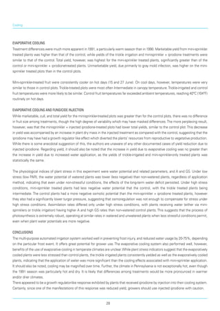 Cooling
Evaporative cooling
Treatment differences were much more apparent in 1991, a particularly warm season than in 1990. Marketable yield from mini-sprinkler
treated plants was higher than that of the control, while yields of the trickle irrigation and minisprinkler + iprodione treatments were
similar to that of the control. Total yield, however, was highest for the mini-sprinkler treated plants, significantly greater than of the
control or mini-sprinkler + iprodionetreated plants. Unmarketable yield, due primarily to gray mold infection, was higher on the mini-
sprinkler treated plots than in the control plots.
Mini-sprinkler-treated fruit were consistently cooler on hot days (15 and 27 June). On cool days, however, temperatures were very
similar to those in control plots.Trickle-treated plots were most often Intermediate in canopy temperature.Trickle-irrigated and control
fruit temperatures were more likely to be similar. Control fruit temperatures far exceeded ambient temperatures, reaching 40ºC (104ºF)
routinely on hot days.
Evaporative cooling and fungicide injection
While marketable, cull, and total yield for the minisprinkler-treated plots was greater than for the control plots, there was no difference
in fruit size among treatments, though the high degree of variability which may have masked differences.The more perplexing result,
however, was that the minisprinkler + injected iprodione-treated plots had lower total yields, similar to the control plot.This decrease
in yield was accompanied by an increase in plant dry mass in the injected treatment as compared with the control, suggesting that the
iprodione may have had a growth regulator like effect which diverted the plants’ resources from reproductive to vegetative production.
While there is some anecdotal suggestion of this, the authors are unaware of any other documented cases of yield reduction due to
injected iprodione. Regarding yield, it should also be noted that the increase in yield due to evaporative cooling was no greater than
the increase in yield due to increased water application, as the yields of trickle-irrigated and mini-sprinkler-only treated plants was
statistically the same.
The physiological indices of plant stress in this experiment were water potential and related parameters, and A and GS. Under low
stress (low PAR), the water potential of watered plants was lower (less negative) than non-watered plants, regardless of application
method, indicating that even under non-stressful conditions, the effects of the long-term water deficit persisted. Under high stress
conditions, mini-sprin­kler treated plants had less negative water potential that the control, with the trickle treated plants being
intermediate. The control plants had a more negative osmotic potential than the mini-sprinkler + iprodione treated plants, however
they also had a significantly lower turgor pressure, suggesting that osmoregulation was not enough to compensate for stress under
high stress conditions. Assimilation rates differed only under high stress conditions, with plants receiving water (either via mini-
sprinklers or trickle irrigation) having higher A and high GS rates than non-watered control plants. This suggests that the process of
photosynthesis is extremely robust, operating at similar rates in watered and unwatered plants when less stressful conditions permit,
even when plant water potentials are more negative.
Conclusions
The multi-purpose automated irrigation system worked well in preventing frost injury, and reduced water usage by 20-75%, depending
on the particular frost event. It offers great potential for grower use. The evaporative cooling system also performed well, however,
benefits of the use of evaporative cooling in temperate climates are unclear.While plant stress indicators suggest that the evaporatively
cooled plants were less stressed than control plants, the trickle irrigated plants consistently yielded as well as the evaporatively cooled
plants, indicating that the application of water was more significant than the cooling effects associated with mini-sprinkler application.
It should also be noted, cooling may be magnified over time. Further, the climate in Pennsylvania is not exceptionally hot, even though
the 1991 season was particularly hot and dry. It is likely that differences among treatments would be more pronounced in warmer
and/or drier climates.
There appeared to be a growth regulator-like response exhibited by plants that received iprodione by injection into their cooling system.
Certainly, since one of the manifestations of this response was reduced yield, growers should use injected iprodione with caution.
28
 