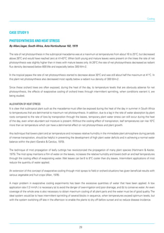Cooling
case study 9
Photosynthesis and heat stress
By Allan/Jager, South Africa, Acta Horticulturae 102, 1979
The rate of net photosynthesis in the subtropical macadamia was at a maximum at temperatures from about 16 to 25°C, but decreased
above 26°C and would have reached zero at 41-43°C. When both young and mature leaves were present on the trees the rate of net
photosynthesis was slightly higher than in trees with mature leaves only. At 26°C the rate of net photosynthesis decreased as radiant
flux density decreased below 600 We and especially below 300 Wm-2.
In the tropical papaw the rate of net photosynthesis started to decrease above 30°C and was still about half the maximum at 41°C. In
this plant net photosynthesis also decreased most rapidly below a radiant nux density of 300 Wm-2 .
Since these orchard trees are often exposed, during the heat of the day, to temperature levels that are obviously adverse for net
photosynthesis, the effects of evaporative cooling of orchard trees through intermittent sprinkling, when conditions warrant it, are
being studied.
Alleviation of heat stress
It is clear that subtropical plant such as the macadamia must often be exposed during the heat of the day in summer in South Africa
to temperatures that are detrimental to maximum net photosynthesis. In addition, due to a lag in the rate of water absorption by plant
roots compared to the rate of loss by transpiration through the leaves, temporary plant water stress can still occur during the heat
of the day, even when abundant soil moisture is present. Without the cooling effect of transpiration, leaf temperatures can rise 10°C
more than air temperature which can have a detrimental effect on net photosynthesis and plant growth.
Any technique that lowers plant and air temperature and increases relative humidity in the immediate plant atmosphere during periods
of intense transpiration, should be helpful in preventing the development of high plant water deficits and in achieving a normal water
balance within the plant (Gerakis & Carolus, 1970).
The technique of mist propagation of leafy cuttings has revolutionized the propagation of many plant species (Hartmann & Kester,
1975).The mist spray maintains a film of water on the leaves, increases the relative humidity and lowers both air and leaf temperatures
through the cooling effect of evaporating water. Wet leaves can be 6 to 8°C cooler than dry leaves. Intermittent applications of mist
reduce the quantity of water applied.
An extension of this concept of evaporative cooling through mist sprays to field or orchard situations has given beneficial results with
various vegetable and fruit crops (Allan, 1976).
A major problem in evaporative cooling experiments has been the excessive quantities of water that have been applied. A low
application rate (1.2 mm/h.) is necessary (a) to avoid the danger of over-irrigation and poor drainage, and (b) to conserve water. An even
coverage of the whole area is also necessary to obtain maximum cooling of all plant parts and the water must be of good quality.The
ideal system would be to have intermittent sprinkling of several blocks in sequence, when temperatures exceed optimum levels, but
with the system switching off late in the afternoon to enable the plants to dry off before sunset and so reduce disease incidence.
29
 