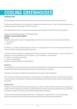 Cooling Greenhouses
By Menahem Dinar
Removing excessive heat and humidity appears to be one of the most difficult processes in greenhouse climate control.
The issue of heat accumulation is true for growing in moderate and hot climates, but also in “cold” climates; typical areas where
cropping takes place in the cold season, but also in the summer.
The strategy of heat removal from the greenhouse will be determined according to climate conditions and financial aspects.
Basically, there are several possibilities for removing excess heat:
Ventilation - natural + forced ventilation
Shading
Evaporative cooling (pad & fan system or fogging) In addition, there are other means to cool down the temperature of the crop:
1.	 Air circulators
2.	 Misting
The effect of air circulation on leaf temperature is indirect and not very significant. The removal of humidity above the leaves will
enhance transpiration, followed by reduced leaf temperatures.
The effect of misting on cooling air or crop temperatures could be very helpful in many cases. Misting as a means of cooling in the
greenhouse:The misting technique has two main effects as a “cooling procedure” in the greenhouse:
•	 Effect on air temperature and humidity
•	 Effect on leaf temperature
Operation on misting by CoolNet Pro™ could fulfill both.
Cooling air
The cooling effect of misting on the greenhouse climate will be through evaporative cooling processes.The small drops will evaporate
and will absorb the heat immediately after system’s operation, and will reduce air temperatures.
The operation of the system should be for short periods and at short intervals in order to be effective.
If the humidity in the greenhouse will be high, then the small drops will not evaporate and fall down to wet the leaves. Therefore,
normally automatic control and operation will require a humidity and temperature sensor programmed to meet the required temperature
and humidity.
Cooling the leaf
The effect of misting on reduced leaf temperatures could be a very useful tool, mainly to reduce leaf temperature on the upper part of
the plant. Normally, those leaves are exposed to very high temperatures, and sometimes temporary wilting could occur, mainly when
water cannot be uptaken by the roots, or cannot supply the high demand for transpiration.
The operation of misting for leaf wetting by CoolNet Pro™, is normally done for longer periods than for air cooling purposes.
Operation for 20-40 seconds or even for 45 seconds with intervals of 20 minutes could serve this purpose well.
31
 