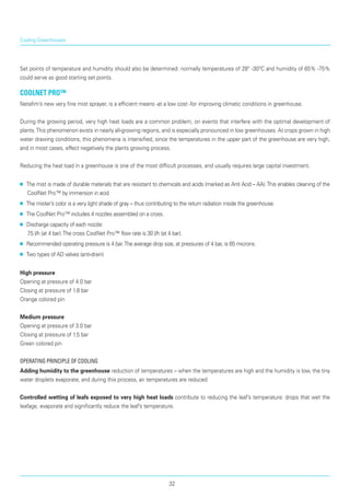 Cooling Greenhouses
Set points of temperature and humidity should also be determined: normally temperatures of 28° -30°C and humidity of 65% -75%
could serve as good starting set points.
CoolNet pro™
Netafim’s new very fine mist sprayer, is a efficient means -at a low cost -for improving climatic conditions in greenhouse.
During the growing period, very high heat loads are a common problem, on events that interfere with the optimal development of
plants.This phenome­non exists in nearly all-growing regions, and is espe­cially pronounced in low greenhouses. At crops grown in high
water drawing conditions, this phenomena is intensified, since the temperatures in the upper part of the greenhouse are very high,
and in most cases, effect negatively the plants growing process.
Reducing the heat load in a greenhouse is one of the most difficult processes, and usually requires large capital investment.
■■ The mist is made of durable materials that are resistant to chemicals and acids (marked as Anti Acid – AA).This enables cleaning of the
CoolNet Pro™ by immersion in acid.
■■ The mister’s color is a very light shade of gray – thus contributing to the return radiation inside the greenhouse.
■■ The CoolNet Pro™ includes 4 nozzles assembled on a cross.
■■ Discharge capacity of each nozzle: 	
7.5 l/h (at 4 bar).The cross CoolNet Pro™ flow rate is 30 l/h (at 4 bar).
■■ Recommended operating pressure is 4 bar.The average drop size, at pressures of 4 bar, is 65 microns.
■■ Two types of AD valves (anti-drain)
High pressure
Opening at pressure of 4.0 bar
Closing at pressure of 1.8 bar
Orange colored pin
Medium pressure
Opening at pressure of 3.0 bar
Closing at pressure of 1.5 bar
Green colored pin
Operating principle of cooling
Adding humidity to the greenhouse reduction of temperatures – when the temperatures are high and the humidity is low, the tiny
water droplets evaporate, and during this process, air temperatures are reduced.
Controlled wetting of leafs exposed to very high heat loads contribute to reducing the leaf’s temperature: drops that wet the
leafage, evaporate and significantly reduce the leaf’s temperature.
32
 