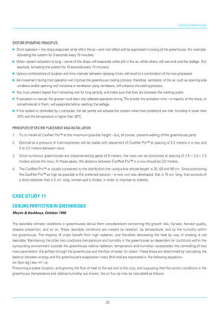 Cooling Greenhouses
System operating principles
■■ Short operation – the drops evaporate while still in the air – and main effect will be expressed in cooling of the greenhouse. (For example:
Activating the system for 3 seconds every 10 min­utes).
■■ When system activation is long – some of the drops will evaporate while still in the air, while others will wet and cool the leafage. (For
example: Activating the system for 10 seconds every 15 minutes).
■■ Various combinations of duration and time inter­vals between spraying times will result in a combination of the two processes
■■ Air movement during mist operation will improve the greenhouse cooling process: therefore, ventilation of the air, such as opening side
windows and/or opening roof windows or ventilation using ventilators, will enhance the cooling process.
■■ You must prevent leaves from remaining wet for long periods, and make sure that they dry between the wetting cycles
■■ If activation is manual, the grower must learn and calibrate operation timing.The shorter the activation time – a majority of the drops, or
sometimes all of them, will evaporate before reaching the leafage.
■■ If the system is controlled by a computer, the set points will activate the system when two conditions are met: humidity is lower than
70% and the temperature is higher than 30ºC.
Principles of System Placement and Installation
1.	 Try to install all CoolNet Pro™ at the maximum possible height – but, of course, prevent wetting of the greenhouse parts.
2.	 Optimal (at a pressure of 4 atmospheres) will be stable with placement of CoolNet Pro™ at spacing of 2.5 meters in a row, and
3 to 3.2 meters between rows.
3.	 Since numerous greenhouses are characterized by gable of 8 meters, the rows can be positioned at spacing of 2.5 – 3.0 – 2.5
meters across the rows. In these cases, the distance between CoolNet Pro™ in a row should be 3.0 meters.
4.	 The CoolNet Pro™ is usually connected to the distribu­tion line using a line whose length is 30, 60 and 90 cm. Since positioning
the CoolNet Pro™ as high as possible is the preferred solution – a new unit was developed, that is 15 cm. long, that consists of
a short stabilizer that is 5 cm. long, whose wall is thicker, in order to improve its stability.
case study 11
Cooling protection in greenhouses
Mayim & Hashkaya, October 1998
The desirable climatic conditions in greenhouses derive from considerations concerning the growth rate, harvest, harvest quality,
disease prevention, and so on. These desirable conditions are created by radiation, by temperature, and by the humidity within
the greenhouse. The majority of crops benefit from high radiation, and therefore decreasing the heat by way of shading is not
desirable. Maintaining the other two conditions (temperature and humidity in the greenhouse) as dependent on conditions within the
surrounding environment (outside the greenhouse relative radiation, temperature and humidity) necessitates the controlling of two
main parameters: the airflow through the greenhouse and the flow of water for steam.These flows are determined by calculating the
balance between energy and the greenhouse’s evaporation mass (8-4) and are expressed in the following equations:
Air flow (kg / sec m² - q)
Presuming a stable situation, and ignoring the flow of heat to the soil and to the crop, and supposing that the correct conditions in the
greenhouse (temperature and relative humidity) are known, the air flux (q) may be calculated as follows:
33
 
