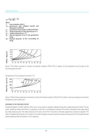 Figure 1:	The airflow required to maintain the desired conditions (70%-27°C) in relation to the temperature and humidity of the
surrounding environ­ment
Temperature of surrounding environment in °C
Figure 2:	Rate of water evaporation required to maintain the desired conditions (70%-27°C) in relation to the surrounding environment’s
temperature and humidity ratio.
Described of the Proposed System
A proposed system includes: softener, filters, tank, pump, pressure regulator, depressurizing valve, supply piping and nozzles.The tap
water, treated by softener and filters, is supplied to a tank that is controlled by a ball cock. The water is directed to the supply piping
by a high pressure pump. The water pressure at the point of exit from the pump is manually regulated by a pressure regulator. The
water is supplied by the pipes to the nozzles.The nozzle housings comprise a valve (that opens at a pressure of 0.5 atmosphere) that
prevents leaking while the system is not in operation.
Cooling Greenhouses
34
 