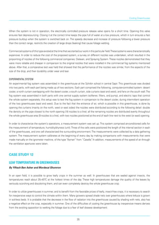 When the system is not in operation, the electrically controlled pressure release valve opens for a short time. Opening this valve
ensures fast depres­surizing. Closing it at the correct time keeps the pipe full of water at a low pressure, which in turn ensures a fast
pressure buildup when the system is switched back on. The speedy decrease and increase of pressure following a lower pressure
than the correct range, restricts the creation of large drops (leaking) that cause foliage wetting.
Commercialsystemsofthistypeexistedatthetimethatwestartedourworkinthisparticularfield.Thesesystemswerecharacteristically
expensive. In order to reduce the cost of the proposed system, a survey on different nozzles was undertaken, which resulted in the
pinpointing of nozzles of the following commercial companies: Delavan, and Spraying System.These nozzles demonstrated that they
were more reliable and cheaper in comparison to the original nozzles that were installed in the commercial fog systems mentioned
above. After that, a comparative test was held that showed that the performance of the nozzles was similar, from the aspects of the
size of the drop, and their durability under wear and tear.
Experimental System
An experimental fog system was assembled in the greenhouse at the Schittin school in central Sapir. This greenhouse was divided
into two parts, with each part being made up of two sections. Each part comprised the following, computer-controlled system: desert
cooler, a north curtain overlapping with the desert cooler, a south curtain, side curtains (east and west), and fans on the south wall.The
fog system was assembled in both parts with one central supply system (softener, filters, and pump), and electric taps that control
the whole system separately; this setup was to test the fog system in compar­ison to the desert cooler, during intermittent operation
of the two greenhouses (east and west). Due to the fact that the entrance of air, which is possible in this greenhouse, is done by
opening the curtains (mainly on the north, west or east sides) the nozzles were distributed according to the following detail: double
the density on the pipe closest to the north opening (18 nozzles to a line); all the remaining nozzles are distributed evenly throughout
the whole greenhouse area (9 nozzles to a line), with two nozzles positioned at the end of each line next to the west (or east) opening.
In order to characterize the system’s operations, a measurement system was set up.This system comprised air-conditioned cells for
the measurement of temperature, humidity/dryness (unit).Three of the cells were positioned the length of the internal section in each
of the greenhouses, and one cell characterized the surrounding environment. The measurements were collected by a data gathering
system. The measurement system calibrates at the beginning of every day by making comparisons with measurements that were
made manually on the igrometer machine, of the type “Asman” from “Casella”. In addition, measurements of the speed of air through
the ventilation apertures were taken.
case study 12
Leaf temperature in greenhouses
By Yiftach Ben Asher and Mordecai Shomron
In an open field, it is possible to grow leafy crops in the summer as well. In greenhouses that are sealed against insects, the
temperatures reach about 35–45ºC at the hottest times of the day. These high temperatures damage the quality of the leaves by
seriously scorching and discoloring them, and can even completely destroy the whole greenhouse crop.
In order to utilize greenhouses in summer, and to benefit from the favorable prices of leafy, insect-free crops, it is necessary to search
for inexpensive ways to control the climate within them. Many growers spread shade nets over greenhouses where lettuce is grown
in soil-less beds. It is probable that the decrease in the flow of radiation into the greenhouse caused by shading with nets, also has
a negative effect on the crop, especially in summer. One of the difficulties of cooling the greenhouse by inexpensive means derives
from the existing opposition to wetting the foliage due to a fear of leaf disease development.
Cooling Greenhouses
35
 