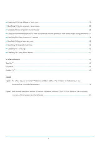■■ Case study 10: Cooling of Ginger in South Africa 	 30
■■ Case Study 11: Cooling protection in greenhouses 	 33
■■ Case study 12: Leaf temperature in greenhouses 	 35
■■ Case Study 13: Intermittent application of water to an externally mounted greenhouse shade cloth to modify cooling performance 	37
■■ Case Study 14: Cooling Protection of Livestock 	 38
■■ Case Study 15: Cooling Italian dairy cows 	 40
■■ Case Study 16: Dairy cattle heat stress	 42
■■ Case Study 17: Cooling pigs 	 42
■■ Case Study 18: Cooling Poultry Houses 	 43
Netafim™ Products 	 45
SuperNet™ 	 45
GyroNet™ 	 45
CoolNet Pro™ 	 45
Figures
Figure 1:The airflow required to maintain the desired conditions (70%c-27°C) in relation to the temperature and
humidity of the surrounding environment	 34
Figure 2: Rate of water evaporation required to maintain the desired conditions (70%C-27°C) in relation to the surrounding
environment’s temperature and humidity ratio	 34
II
 