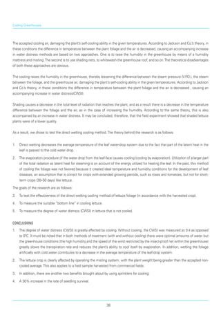 The accepted cooling air, damaging the plant’s self-cooling ability in the given temperatures. According to Jackson and Co.’s theory, in
these conditions the difference in temperature between the plant foliage and the air is decreased, causing an accompanying increase
in water distress methods are based on two approaches. One is to raise the humidity in the greenhouse by means of a humidity
mattress and misting.The second is to use shading nets, to whitewash the greenhouse roof, and so on.The theoretical disadvantages
of both these approaches are obvious.
The cooling raises the humidity in the greenhouse, thereby lessening the difference between the steam pressure (V.P.D.), the steam
between the foliage, and the greenhouse air, damaging the plant’s self-cooling ability in the given temperatures. According to Jackson
and Co.’s theory, in these conditions the difference in temperature between the plant foliage and the air is decreased , causing an
accompanying increase in water distress(CWSI).
Shading causes a decrease in the total level of radiation that reaches the plant, and as a result there is a decrease in the temperature
difference between the foliage and the air, as in the case of increasing the humidity. According to the same theory, this is also
accompanied by an increase in water distress. It may be concluded, therefore, that the field experiment showed that shaded lettuce
plants were of a lower quality.
As a result, we chose to test the direct wetting cooling method.The theory behind the research is as follows:
1.	 Direct wetting decreases the average temperature of the leaf water-drop system due to the fact that part of the latent heat in the
leaf is passed to the cold water drop.
2.	 The evaporation procedure of the water drop from the leaf-face causes cooling (cooling by evaporation). Utilization of a larger part
of the total radiation as latent heat for steaming is on account of the energy utilized for heating the leaf. In the past, this method
of cooling the foliage was not favored because it created ideal temperature and humidity conditions for the development of leaf
diseases, an assumption that is correct for crops with extended growing periods, such as roses and tomatoes, but not for short-
term crops (30–50 days) like lettuce.
The goals of the research are as follows:
3.	 To test the effectiveness of the direct wetting cooling method of lettuce foliage (in accordance with the harvested crop).
4.	 To measure the suitable “bottom line” in cooling lettuce.
5.	 To measure the degree of water distress (CWSI) in lettuce that is not cooled.
Conclusions
1.	 The degree of water distress (CWSI) is greatly affected by cooling. Without cooling, the CWSI was measured as 0.4 as opposed
to 0ºC. It must be noted that in both methods of treatment (with and without cooling) there were optimal amounts of water but
the greenhouse conditions (the high humidity and the speed of the wind restricted by the insect-proof net within the greenhouse)
greatly slows the transpiration rate and reduces the plant’s ability to cool itself by evaporation. In addition, wetting the foliage
artificially with cold water contributes to a decrease in the average temperature of the leaf-drop system.
2.	 The lettuce crop is clearly affected by operating the misting system, with the plant weight being greater than the accepted non-
cooled average.This also applies to a field sample harvested from commercial fields.
3.	 In addition, there are another two benefits brought about by using sprinklers for cooling:
4.	 A 30% increase in the rate of seedling survival.
Cooling Greenhouses
36
 