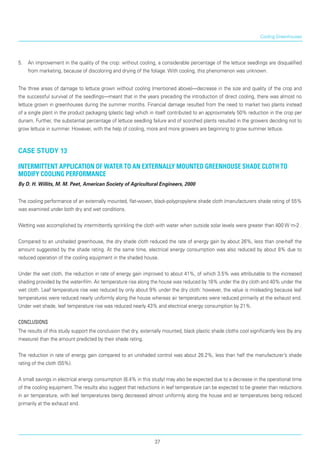 5.	 An improvement in the quality of the crop: without cooling, a considerable percentage of the lettuce seedlings are disqualified
from marketing, because of discoloring and drying of the foliage. With cooling, this phenomenon was unknown.
The three areas of damage to lettuce grown without cooling (mentioned above)—decrease in the size and quality of the crop and
the successful survival of the seedlings—meant that in the years preceding the introduction of direct cooling, there was almost no
lettuce grown in greenhouses during the summer months. Financial damage resulted from the need to market two plants instead
of a single plant in the product packaging (plastic bag) which in itself contributed to an approximately 50% reduction in the crop per
dunam. Further, the substantial percentage of lettuce seedling failure and of scorched plants resulted in the growers deciding not to
grow lettuce in summer. However, with the help of cooling, more and more growers are beginning to grow summer lettuce.
case study 13
Intermittent application of water to an externally mounted greenhouse shade cloth to
modify cooling performance
By D. H. Willits, M. M. Peet, American Society of Agricultural Engineers, 2000
The cooling performance of an externally mounted, flat-woven, black-polypropylene shade cloth (manufacturers shade rating of 55%
was examined under both dry and wet conditions.
Wetting was accomplished by intermittently sprinkling the cloth with water when outside solar levels were greater than 400 W m-2 .
Compared to an unshaded greenhouse, the dry shade cloth reduced the rate of energy gain by about 26%, less than one-half the
amount suggested by the shade rating. At the same time, electrical energy consumption was also reduced by about 8% due to
reduced operation of the cooling equipment in the shaded house.
Under the wet cloth, the reduction in rate of energy gain improved to about 41%, of which 3.5% was attributable to the increased
shading provided by the water-film. Air temperature rise along the house was reduced by 18% under the dry cloth and 40% under the
wet cloth. Leaf temperature rise was reduced by only about 9% under the dry cloth: however, the value is misleading because leaf
temperatures were reduced nearly uniformly along the house whereas air tem­peratures were reduced primarily at the exhaust end.
Under wet shade, leaf temperature rise was reduced nearly 43% and electrical energy consumption by 21%.
Conclusions
The results of this study support the conclusion that dry, externally mounted, black plastic shade cloths cool significantly less (by any
measure) than the amount predicted by their shade rating.
The reduction in rate of energy gain compared to an unshaded control was about 26.2%, less than half the manufacturer’s shade
rating of the cloth (55%).
A small savings in electrical energy consumption (8.4% in this study) may also be expected due to a decrease in the operational time
of the cooling equipment.The results also suggest that reductions in leaf temperature can be expected to be greater than reductions
in air temperature, with leaf temperatures being decreased almost uniformly along the house and air temperatures being reduced
primarily at the exhaust end.
Cooling Greenhouses
37
 