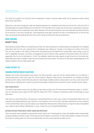 The results also support the conclusion that the application of water to external shade cloths can be expected increase cooling
performance significantly.
Reductions in the rate of energy gain under wet shade (compared to an unshaded control) were found to be 41%, with only 3.3% of
that attributable to increased shading from the water film.The remainder of the increase over the dry case is attributed to a reduction
of cloth temperature due to evaporation of the water. Reduction of air and leaf temperature rise can be expected to be about the same
as the reduc­tion in the rate of energy gain. Leaf temperatures were again reduced more than air temperatures but, as with the dry
case, the resulting leaf temperatures were more uniform along the house than were air temperatures.
Roof cooling
Netafim™ Library
Roof cooling has several effects on the greenhouse climate: the indoor temperature is lowered because the evaporation of the applied
water takes heat from the roof. Lowering the air temperature also indicates an increase in the relative air humidity. At the same
time, the cool outside air with higher humidity enters the greenhouse and strengthens the cooling effect. Roof cooling is used not
only for vegetables (tomatoes, cucumbers, and peppers) but also for flowers (roses, gerbera’s and container plants). The maximum
evaporation from the roof is estimated at 1 mm/h. The installation needs some extra capacity to get this amount at the driest spot.
Additionally, extra water is needed to clean the roof and prevent dirt accumulation.The amount of extra water needed depends on the
weather conditions and the water quality used.
case study 14
Cooling Protection of Livestock
Research and on-farm demonstrations have shown that Micro-sprinklers, spray jets and fan cooling systems can be effective in
relieving heat stress in dairy cows under hot, humid conditions. Based on these results, many dairymen are considering installing
sprinkler and fan cooling. Several Kentucky dairymen have already installed sprinkler cooling systems, but they could improve their
performance by modifying them to take into account the principles involved and the components used in sprinkler and fan cooling.
Heat Stress Effects
The need for such systems arises from the effects of heat stress on dairy cows.The thermoneutral temperature range, or “comfort”
zone, for most dairy cows is about 4°C-24°C (40-75F). Above 24°C (75°F), increases in temperature and/or humidity begin to cause
heat stress.
Heat stress can reduce feed intake, milk production, and breeding efficiency in dairy cows. Losses in the pocketbook follow when milk
production and breeding efficiency drop. Declines in milk production of as much as 25% have been reported for summer conditions
in the humid Southeast. Over a summer season (June l-September 30) heat-stress related losses can range from about 24 kg (55 Ib)/
cow in Maine to about 454 kg (1,000 lb)/cow, or more, inTexas for a cow milking 29 kg (66 Ib)/day.
Methods for Heat Stress Relief: Water, Shade and Ventilation
There are several means available for reducing heat stress in dairy cows. Providing plenty of clean and available water, enough shade,
and good ventilation should be routine.These areas are the first places to concentrate if a heat stress problem is evident in the herd.
Some type of cooling system can then be considered after the more routine practices are taken care of.
Cooling Greenhouses
38
 
