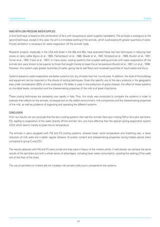 Cooling
Fans with low-pressure water supplies
A third technique is based on the combination of fans with low-pressure water supplies (spreaders).The principle is analogous to the
second technique, except in this case, the aim is immediate wetting of the animals, which is achieved with greater quantities of water.
Forced ventilation is necessary for water evaporation off the animals’ body.
Research projects, especially in the USA and Israel in the 80s and 90s, have evaluated these last two tech­niques in reducing heat
stress on dairy cattle (Igono et al., 1985; Flamenbaum et al., 1986, Beede et al., 1987, Strickland et al., 1989; Bucklin et al., 1991;
Turner et al., 1992; Frazzi et al., 1997). In many cases, cooling systems that coupled wetting animals with water evaporation off the
animals skin were shown to be superior to those that sought merely to lower the air temperature (Bucklin et al., 1991; Lin et al., 1998).
However, this system uses greater quantities of water, giving rise to wet floors and increased quantities of liquid waste and slurry.
Systems based on water evaporation are better suited to hot, dry climates than hot, humid ones. In addition, the style of the buildings
and equipment can be important in the choice of cooling techniques. Given the specific use of the dairy products in the geographic
area under consideration (60% of milk produced in Po Valley is used in the production of grana cheese), the effect of these systems
on microbial levels, composition and the cheesemaking properties of the milk is of great importance.
These cooling techniques are spreading now rapidly in Italy. Thus, this study was conducted to compare the systems in order to
evaluate their effects on the animals, consequences on the cattle’s environment, milk composition and the cheesemaking properties
of the milk, as well as problems of organizing and operating the different systems.
Conclusion
From our results we can conclude that the barn cooling systems that wet the animals (fans plus misting FM or fans plus sprinklers:
FS), leading to evaporation of the water directly off the animals’ skin, are more effective than the special cooling evaporation system
(CEV) which seems merely to lower the air temperature.
The animals in pens equipped with FM and FS cooling systems, showed lower rectal temperature and breathing rate, a lower
reduction of milk yield and a better regular behavior of protein content and cheesemaking properties during hottest period when
compared to group C and CEV.
The results obtained with FM and FS were similar and they were in favour of the misters which, if well placed, can achieve the same
results of the sprinklers but with a whole series of advantages, including lower water consumption, avoiding the wetting of the walls
and of the floor of the shed.
The use of sprinklers or misters did not increase milk somatic cells count, compared to the systems.
Cooling livestock
41
 