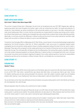 Cooling
case study 16
Dairy cattle heat stress
By Dr. Scok T. Willard, Dairy News August 2000
This summer is typical of those seen in Mississippi -hot and humid. As temperatures soar over 32°C (90°F) degrees dairy cattle are
experiencing severe heat stress throughout the southern region, which can compromise cow health, milk quality and production. To
combat this, many producers use various combinations of fan and sprinkler systems to cool cows in free stalls, milking parlors and
cutler animal holding areas. While it is known that fans and sprinklers are of great benefit for cooling cows during summer months,
how efficient these systems are in helping cows to dissi­pate heat under varied climatic conditions have not been effectively quantified.
Specifically, it is not known entirely how differences in relative humidity and the amount of cow surface wetting from sprinklers might
interact with one another to influence the ability of a cow to cool itself effectively.
To study this more thoroughly, MSU is collaborating with Dr. Peter Hillman, a senior lecturer in environmental physiology and agricultural
engineering, from Cornell University in New York. Dr. Hillman visited MSU in early July as part of a cooperative research project
investigating how fan and sprinkler cooling systems interact to facilitate evaporative cooling at the level of the hair coat for coves in
Mississippi.These data will be compared to similar studies performed at the University of Arizona last summer and the University of
Hawaii later this year.This multi-state effort will determine how the effectiveness of fan and sprinkler systems may differ in locations
with similar ambient temperature gradients, but dramatic differences in relative humidity. It is anticipated that further work in this area
may provide more precise recommendations regarding the degree of cow surface wetting required to maximize the cooling effects
facilitated by sprinkler and fan combinations in different climates. After all, a comfortable cow is an economical cow.
case study 17
Cooling pigs
Netafim™ library
Summer heat is hard on pigs.While most animals sweat to cool themselves, pigs cannot sweat and suffer heat stress at temperatures
as low as 24°C (75F). Heat stress in grower/finisher pigs reduces daily feed intake, and causes poor feed to gain ratios. During
hot weather, lactating sows eat less causing decreased milk production, lower litter weights, excessive weight loss and breeding
problems after weaning. In your breeding herd, heat stress can delay puberty in gilts and reduce fertility in both sows and boars.
You can eliminate summer heat stress effectively and economically by using spray cooling systems which intermittently wet the pig’s
skin and evapora­tion then cools the pigs.
Because evaporation does the cooling, only a small amount of water is needed.
University studies have proven that pigs over 50 pounds can gain up to 30% faster and reach market on 10% less feed when a spray
cooling system is used during hot weather. Your partially slatted pens will stay cleaner too. Many producers have found that minimal
use of their shower system in winter is also useful in training their pigs to develop good dunging habits.
Studies have also proven the benefits of using drip cooling during hot weather in lactating sows. Higher feed intake, heavier litters,
and sows which are in better condition at weaning are all results obtained using drip cooling.
Boars and sows in the breeding area also performed better when heat stress was alleviated. Fertility improvements led to increased
litter size and healthier piglets.
Cooling livestock
42
 