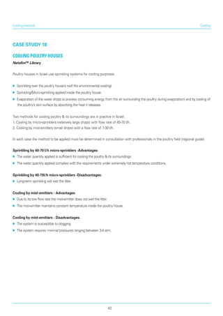 Cooling
case study 18
Cooling Poultry Houses
Netafim™ Library
Poultry houses in Israel use sprinkling systems for cooling purposes.
■■ Sprinkling over the poultry house’s roof (for envi­ronmental cooling).
■■ Sprinkling/Micro-sprinkling applied inside the poultry house.
■■ Evaporation of the water drops (a process con­suming energy from the air surrounding the poultry during evaporation) and by cooling of
the poultry’s skin surface by absorbing the heat it releases.
Two methods for cooling poultry & its surroundings are in practice in Israel:
1. Cooling by micro-sprinklers (relatively large drops) with flow rate of 40-70 l/h.
2. Cooling by mist-emitters (small drops) with a flow rate of 7-30 l/h.
In each case the method to be applied must be determined in consultation with professionals in the poultry field (regional guide).
Sprinkling by 40-70 l/h micro-sprinklers -Advantages:
■■ The water quantity applied is sufficient for cooling the poultry & its surroundings.
■■ The water quantity applied complies with the require­ments under extremely hot temperature conditions.
Sprinkling by 40-70l/h micro-sprinklers -Disadvantages:
■■ Long-term sprinkling will wet the litter.
Cooling by mist-emitters - Advantages:
■■ Due to its low flow rate the mist-emitter does not wet the litter.
■■ The mist-emitter maintains constant temperature inside the poultry house.
Cooling by mist-emitters - Disadvantages:
■■ The system is susceptible to clogging.
■■ The system requires minimal pressures ranging between 3-4 atm.
Cooling livestock
43
 