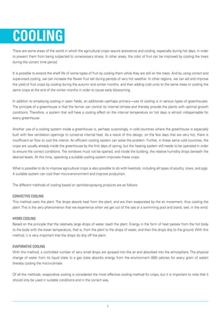Cooling
There are some areas of the world in which the agricultural crops require assistance and cooling, espe­cially during hot days, in order
to prevent them from being subjected to unnecessary stress. In other areas, the color of fruit can be improved by cooling the trees
during the correct time period.
It is possible to extend the shelf life of some types of fruit by cooling them while they are still on the trees. And by using correct and
supervised cooling, we can increase the flower fruit set during periods of very hot weather. In other regions, we can aid and improve
the yield of fruit crops by cooling during the autumn and winter months, and then adding cold units to the same trees or cooling the
same crops at the end of the winter months in order to cause early blossoming.
In addition to employing cooling in open fields, an additional—perhaps primary—use of cooling is in vari­ous types of greenhouses.
The principle of a green­house is that the farmer can control its internal climate and thereby provide the plants with optimal growth
conditions. Therefore, a system that will have a cool­ing effect on the internal temperature on hot days is almost indispensable for
every greenhouse.
Another use of a cooling system inside a green­house is, perhaps surprisingly, in cold countries where the greenhouse is especially
built with few ventila­tion openings to conserve internal heat. As a result of this design, on the few days that are very hot, there is
insufficient air flow to cool the interior. An efficient cooling system can solve the problem. Further, in these same cold countries, the
crops are usu­ally already inside the greenhouse by the first days of spring, but the heating system still needs to be oper­ated in order
to ensure the correct conditions. The windows must not be opened, and inside the build­ing, the relative humidity drops beneath the
desired levels. At this time, operating a suitable cooling system improves these crops.
What is possible to do to improve agricultural crops is also possible to do with livestock, including all types of poultry, cows, and pigs.
A suitable system can cool their micro-environment and improve production.
The different methods of cooling based on sprinkler-spraying products are as follows:
Convective Cooling	
This method wets the plant. The drops absorb heat from the plant, and are then evaporated by the air movement, thus cooling the
plant.This is the very phenomenon that we experience when we get out of the sea or a swimming pool and stand, wet, in the wind.
Hydro Cooling	
Based on the principle that the relatively large drops of water reach the plant. Energy in the form of heat passes from the hot body
to the body with the lower temperature, that is, from the plant to the drops of water, and then the drops drip to the ground. With this
method, it is very important that the drops do drip off the plant.
Evaporative Cooling	
With this method, a controlled number of very small drops are sprayed into the air and absorbed into the atmosphere. The physical
change of water from its liquid state to a gas state absorbs energy from the environment (560 calories for every gram of water)
thereby cool­ing the micro-climate.
Of all the methods, evaporative cooling is considered the most effective cooling method for crops, but it is important to note that it
should only be used in suitable conditions and in the correct way.
1
 