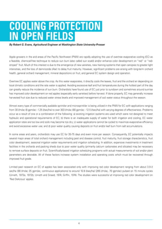 Cooling Protection
in Open Fields
By Robert G. Evans, Agricultural Engineer at Washington State University-Prosser
Apple growers in the arid areas of the Pacific North­west (PNW) are rapidly adopting the use of overtree evaporative cooling (EC) as
a feasible, chemical-free technique to reduce sun burn (also called sun scald) and/or enhance color development on “red” or “red-
striped” fruit. Much of this interest is due to the emergence of new varieties, new training systems that open canopies to greater light
intensities, and the loss of daminozide (Alar) to delay fruit maturity. However, significant problems are arising with long-term orchard
health, general orchard management, mineral depositions on fruit, and general EC system design and operation.
Overtree EC applies water above the crop. As this water evaporates, it directly cools the leaves, fruit and the orchard air depending on
local climatic conditions and the rate water is applied. Avoiding excessive leaf and fruit temperatures during the hottest part of the day
can greatly reduce the incidence of sun burn. Orchardists have found use of EC just prior to sundown and sometimes around sunrise
has improved color development on red apples (especially early varieties) before harvest. If done properly, EC may generally increase
harvested fruit size due to reduced water stress levels and improved management of soil water status throughout the season.
Almost every type of commercially available sprin­kler and microsprinkler is being utilized in the PNW for EC with applications ranging
from 30 l/m/ac (8 gpm/ac - 1.25 l/sec/ha) to over 303 l/m/ac (80 gpm/ac - 12.5 l/sec/ha) with varying degrees of effectiveness. Problems
occur as a result of one or a combination of the following: a) existing irrigation systems are used which were not designed to meet
hydraulic and operational requirements of EC; b) there is an inadequate supply of water for both irrigation and cooling, EC water
application rates are too low and soils may become too dry; c) water applications cannot be cycled to maximize evaporative efficiency
and avoid excessive water use; and d) poor water quality causing deposits on fruit and/or leaf burn from salt accumulations.
In some areas and years, orchardists may use EC for 35-75 days and even more per season. Consequently, EC potentially impacts
several major areas of total orchard management including pest and disease control, fruit maturity, fruit storage characteristics, fruit
color development, seasonal irrigation water requirements and irrigation scheduling. In addition, expensive investments in treatment
facilities in the orchards and packing sheds due to poor water quality (primarily calcium carbonates and silicates) may be necessary
to remove surface deposits on fruit. Scientifically-based irrigation scheduling programs with actual measure­ments of soil and/or plant
parameters are desirable. All of these factors increase system installation and operating costs which must be recovered through
improved fruit grade.
Limited past research on EC of apples has been associated only with improving red color development ranging from about 3.9 l/
sec/ha (90 l/m/ac 25 gpm/ac, continuous applications) to around 10.9 l/sec/ha/ (265 l/m/ac, 70 gpm/ac) pulsed on 15 minute cycles
(Unrath, 1972a, 1972b; Unrath and Sneed, 1974; Griffin, 1974). The studies were successful at improving red color development on
‘Red Delicious’ apples.
4
 